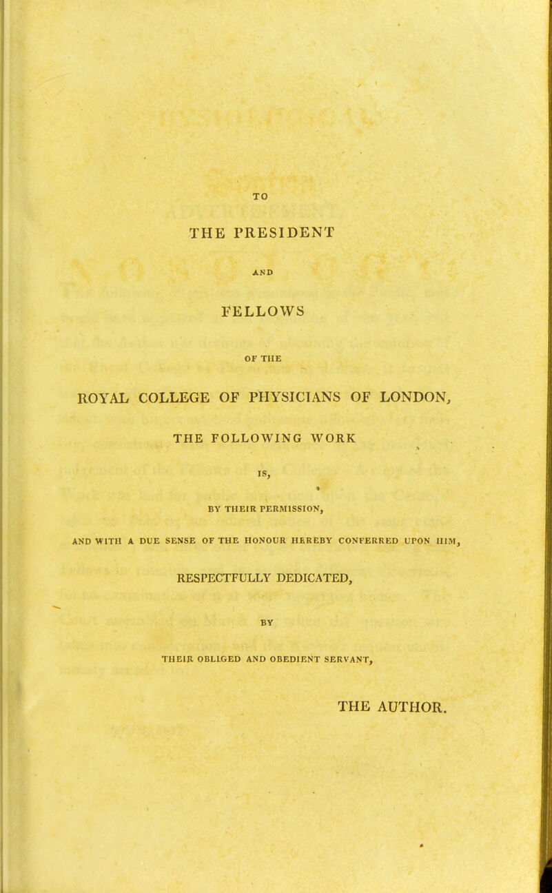 TO THE PRESIDENT AMD FELLOWS OF THE ROYAL COLLEGE OF PHYSICIANS OF LONDON, THE FOLLOWING WORK IS, BY THEIR PERMISSION, AND WITH A DUE SENSE OF THE HONOUR HEREBY CONFERRED UPON HIM, RESPECTFULLY DEDICATED, BY THEIR OBLIGED AND OBEDIENT SERVANT, THE AUTHOR.