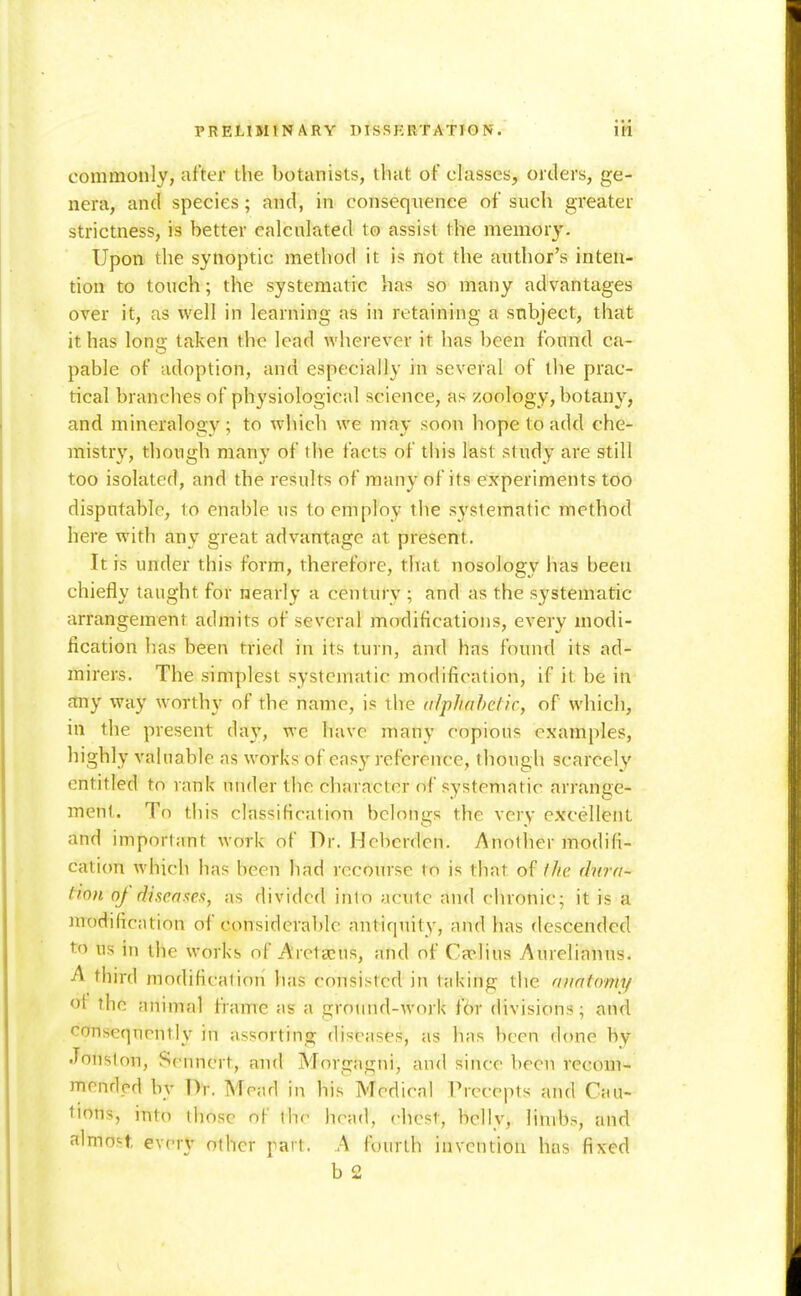 commonly, after the botanists, that of classes, orders, ge- nera, and species; and, in consequence of such greater strictness, is better calculated to assist the memory. Upon the synoptic method it is not the author's inten- tion to touch; the systematic has so many advantages over it, as well in learning as in retaining a subject, that it has lonu; taken the lead wherever it has been found ca- pable of adoption, and especially in several of the prac- tical branches of physiological science, as /oology, botany, and mineralogy; to which we may soon hope to add che- mistry, though many of the facts of this last study are still too isolated, and the results of many of its experiments too disputable, to enable us to employ the systematic method here with auy great advantage at present. It is under this form, therefore, that nosology has been chiefly taught for nearly a century ; and as the systematic arrangement admits of several modifications, every modi- fication has been tried in its turn, and has found its ad- mirers. The simplest systematic modification, if it be in any way worthy of the name, is the (ilphnhefic, of which, in the present da}', we have many copious examples, highly valuable as works of easy reference, though scarcely entitled to rank under the character of systematic arrange- ment. Tn this classification belongs the very excellent and important work of Dr. Heberden. Anotlier modifi- cation which has been had recourse to is that of the (hirn- tinn of diseaxes, as divided into acute and chronic; it is a modification of considera])lc antiquity, and has descended to us in the works of Aretscus, and of Cfplius Aurelianus. A third modification has consisted in taking the anatomy ot the animal frame as a groimd-work f6r divisions; and consequently in assorting diseases, as has been done by Jonslon, Sennert, and Morgagni, and since been recom- mended by Dr. Mead in his Medical Precepts and Cau- tions, into those oF thr head, chest, belly, limbs, and almost, every other part. A fourth invention has fixed