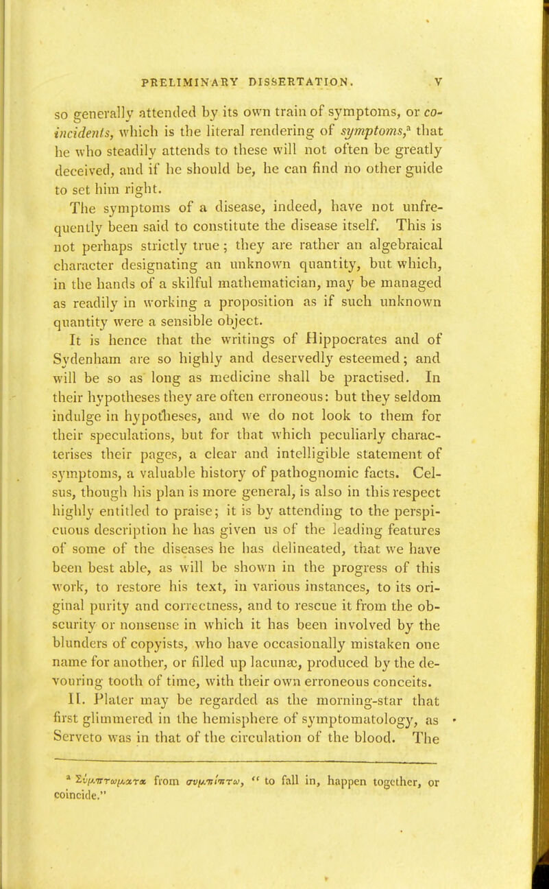 SO generally attended by its own train of symptoms, or co- incidenls, which is the literal rendering of symptoms,'' that he who steadily attends to these will not often be greatly deceived, and if he should be, he can find no other guide to set him right. The symptoms of a disease, indeed, have not unfre- quently been said to constitute the disease itself. This is not perhaps strictly true; they are rather an algebraical character designating an unknown quantity, but which, in the hands of a skilful mathematician, may be managed as readily in working a proposition as if such unknown quantity were a sensible object. It is hence that the writings of Hippocrates and of Sydenham are so highly and deservedl}-^ esteemed; and will be so as' long as medicine shall be practised. In their hypotheses they are often erroneous: but they seldom indulge in hypotlieses, and we do not look to them for their speculations, but for that which peculiarly charac- terises their pages, a clear and intelligible statement of symptoms, a valuable history of pathognomic facts. Cel- sus, though his plan is more general, is also in this respect highly entitled to praise; it is by attending to the perspi- cuous description he has given us of the leading features of some of the diseases he has delineated, that we have been best able, as will be shown in the progress of this work, to restore his text, in various instances, to its ori- ginal purity and correctness, and to rescue it from the ob- scurity or nonsense in which it has been involved by the blunders of copyists, who have occasionally mistaken one name for another, or filled up lacunae, produced by the de- vouring tooth of time, with their own erroneous conceits. H. Plater may be regarded as the morning-star that first glimmered in the hemisphere of symptomatology, as • Serveto was in that of the circulation of the blood. The  2t7/,wra)^«Tix from o-f/iAir/wTw,  to fall in, happen together, or coincide.