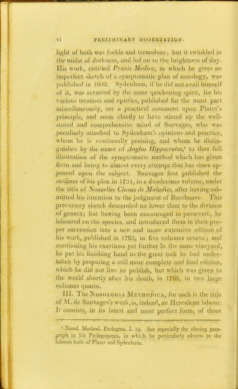 light of botli was feeble and tremulous; but it tvviukled in the midst of darkness, and led on to the brightness of day. His work, entitled Praxis Medica, in which he gives an imperfect sketch of a symptomatic plan of nosology, was published in 1002. Sydenham, if he did not avail himself of it, was actuated by the same quickening spirit, for his various treatises and epistles, published for the most part miscellaneously, arc a practical comment upon Plater's principle, and seejn chiefly to Imve stirred up the well- stored and comprehensive mind of Sauvages, who was peculiarly attached to Sydenliam's opinions and practice, whom he is continually praising, and whom he distin- guishes by the name of Anglns Hippocrates,^ to that full illustration of the symptomatic method which has given form and being to almost every attempt that has since ap- peared upon the subject. Sauvages first published the outlines of his plan in 1731, in a duodecimo volume, under the title of Nouvelles Classes de Maladies, after having sub- mitted his intention to the Judgment of Boerhaave. This precm'sory sketch descended no lower than to the division of genera; but having been .encouraged to persevere, he laboured on the species, and introduced them in their pro- per succession into a new and more extensive edition of his work, published in 1763, in five volumes octavo; and continuing his exertions yet further in the same vineyard, lie put his finishing hand to the great task he had under- taken by preparing a still more complete and final edition, which he did not live to publish, but which was given to the world shortly after his death, in 176S, in two large volumes quarto. 111. The NosoLOGiA Methodica, for such is the title of M. de Sauvages's work, is, indeed, an Herculean labour. It consists, in its latest and most perfect form, of three ^ Nosol. Method. Prolegom. I. ig. See especially the closing para- graph in his Prolegomena, in which he particularly adverts to the labours both of Plater and Sydenham.