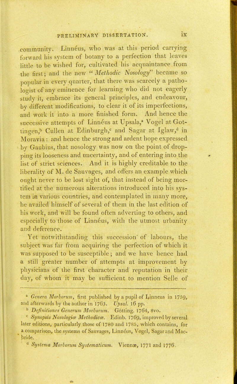 community. Linneus, who was at this period carrying forward liis system of botany to a perfection that leaves little to be wished for, cultivated his acquaintance from the first; and the new ''Methodic Nosology became so popular in every quarter, that there was scarcely a patho- ioo-ist of any eminence for learning who did not eagerly study it, embrace its general principles, and endeavoin*, by different modifications, to clear it of its imperfections, and work it into a more finished form. And hence the successive attempts of Linneus at Upsala,* Vogel at Got- lingen,'' Cidlen at Edinburgh,'^ and Sagar at Iglaw,*^ in Moravia: and hence the strong and ardent hope expressed by Gaubius, that nosology was now on the point of drop- ping its looseness and uncertainty, and of entering into the list of strict sciences. And it is highly creditable to the liberality of M. de Sauvages, and offers an example which ought never to be lost sight of, that instead of being mor- tified at the numerous alterations introduced into his sys- tem in various countries, and contemplated in many more, he availed himself of several of them in the last edition of his work, and will be found often adverting to others, and especially to those of Linneus, with the utmost urbanity and deference. Yet notwithstanding this succession of labours, the subject was far from acquiring the perfection of which it was supposed to be susceptible; and we have hence had a still greater number of attempts at improvement hy physicians of the first character and reputation in their day, of whom it may be sufficient to mention Selle of * Genera Morhorum, first published by a pupil of I+inneus in 1759, and afterwards by the author in 1763. Upsal. l6 pp. ^ Dejinitiones Generum Morhorum. Getting. 1764, 8vo. Synopsis NosologitB MethodiccE. Edinb. 1769, improved by several later editions, particularly those of 178O and 1786, which contains, for ^ a comparison, the systems of Sauvages, Linneus, Vogcl, Sagar and Mac- bride. Systema Morhonm Sysiematicum, Viennas, 177I and 1776.