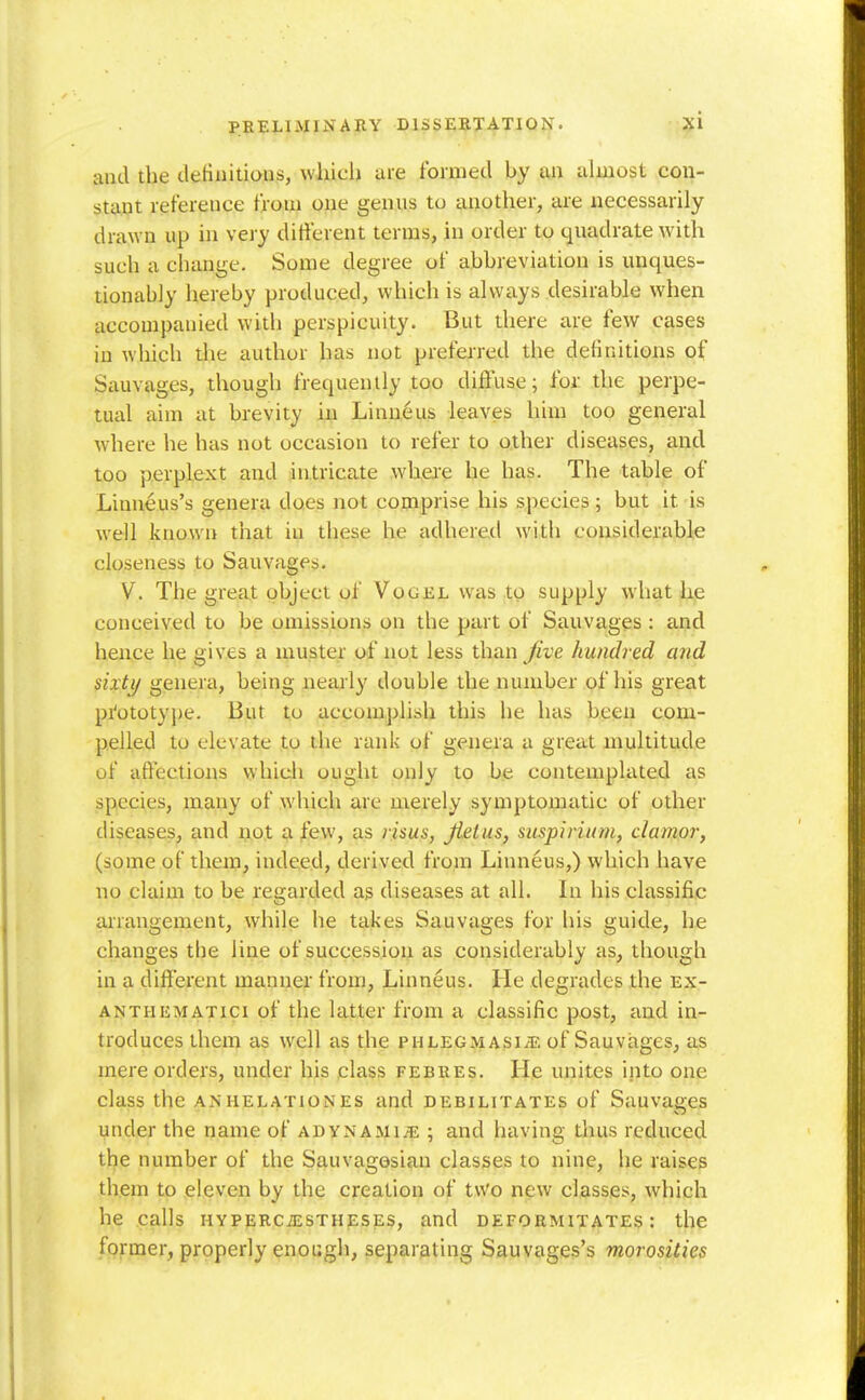 and the clefiiiitiaus, which are formed by an almost con- stant reference from one genus to another, are necessarily drawn up in very different terms, in order to quadrate with such a change. Some degree of abbreviation is unques- tionably hereby produced, which is always desirable when accompanied with perspicuity. But there are few cases in which the author has not preferred the definitions of Sauvages, though frequently too diffuse; for. the perpe- tual aim at brevity in Linueus leaves him too general where he has not occasion to refer to other diseases, and too perplext and intricate where he has. The table of Linneus's genera does not comprise his species; but it is w-ell known that in these he adhered with considerable closeness to Sauvages. V. The great object of Vogel was to supply what he conceived to be omissions on the part of Sauvages: and hence he gives a muster of not less than Jive hundred and sixty genera, being nearly double the number of his great pi'ototype. But to accomplish this he has been com- pelled to elevate to the rank of genera a great multitude of affections which ought only to be contemplated as species, many of which are merely symptomatic of other diseases, and ijot a f&w, as rims, Jieius, suspirium, clamor, (some of them, indeed, derived from Linneus,) which have no claim to be regarded as diseases at all. In his classific arrangement, while he takes Sauvages for his guide, he changes the line of succession as considerably as, though in a different manner from, Linneus. He degrades the ex- ANTHEMATici of the latter from a classific post, and in- troduces them as well as the phlegmasia, of Sauvages, as mere orders, under his class febres. He unites into one class the anhelationes and debilitates of Sauvages under the name of adynamije ; and having thus reduced the number of the Sauvagosian classes to nine, he raises them to eleven by the creation of two new classes, which he calls HVPERCiESTHESEs, and deformitates : the former, properly enough, separating Sauvages's morosities