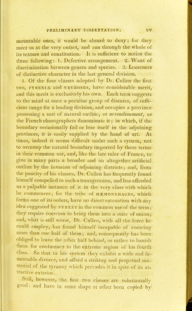 inoimtable ones, it would be absurd to deny; for they meet us at the very outset, and run through the whole of its texture and constitution. It is sufficient to notice the tlrree following: I. Defective arrangement. 2. Want of discrimination between genera and species. 3. Looseness of distinctive character in the last general division. 1. Of the four classes adopted by Dr. Gullen the first two, PYREXIA and neuroses, have considerable merit, and this merit is exclusively his own. Each term suggests to the mind at once a peculiar group of diseases, of suffi- cient range for a leading division, and occupies a province possessing a sort of natural outline, or arrojidissement, as the French chorographers denominate it; in which, if the boundary occasionally fail or lose itself in the adjoining provinces, it is easily supplied by the hand of art. At times, indeed it seems difficult under such a system, not to overstep the natural boundary imported by these terms in their common use, and, like the late ruler of France, to give in many parts a broader and an altogether artificial outline by the invasion of adjoining districts; and, from the paucity of his classes, Dr. CiiUen has frequently found himself compelled to such a transgression, and has affijrded us a palpable instance of it in the very class with which he commences; for the tribe of haemorrhages, which forms one of its orders, have no direct catenation with anv idea suggested by pyrexy in the common use of the term; they require coercion to bring them into a state of union; and, what is still worse, Dr. Cullen, with all the force he could employ, has found himself incapable of coercing more than one half of them; and, consequently has been obliged to leave the other half behind, or rather to banish them for contumacy to the extreme region of his fourth class. So that in his system they exhibit a wide and la- mentable divorce, and afford a striking and perpetual me- morial of the tyranny which pervades it in spite of its at- tractive exterior. Stdl, however, the first two classes are substantially good: and have in some shape or other been copied by'