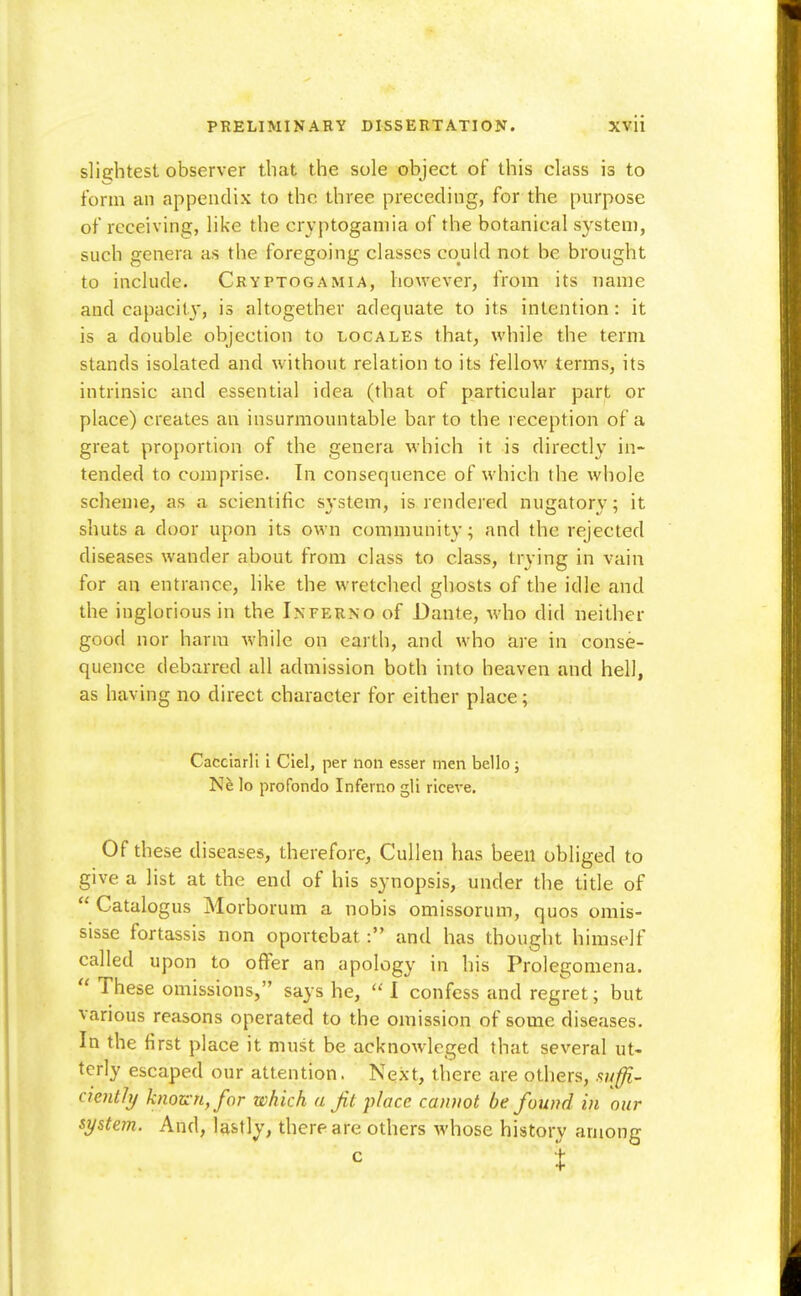 sliejhtest observer that the sole object of this class is to form an appendix to the three preceding, for the purpose of receiving, like the cryptoganiia of the botanical system, such genera as the foregoing classes could not be brought to include. Cryptogamia, however, from its name and capacit}', is altogether adequate to its intention: it is a double objection to locales that, while the term stands isolated and without relation to its fellow terms, its intrinsic and essential idea (that of particular part or place) creates an insurmountable bar to the reception of a great proportion of the genera which it is directly in- tended to comprise. In consequence of which the whole scheme, as a scientific s^-stem, is rendered nugatory; it shuts a door upon its own community; and the rejected diseases wander about from class to class, trying in vain for an entrance, like the wretched ghosts of the idle and the inglorious in the Inferno of Dante, who did neither good nor harm while on earth, and who are in conse- quence debarred all admission both into heaven and hell, as having no direct character for either place; Cacclarli i Ciel, per lion esser men bello; Nfe lo profondo Inferno gli riceve. Of these diseases, therefore, Cullen has been obliged to give a list at the end of his synopsis, under the title of  Catalogus Morborum a nobis omissorum, quos omis- sisse fortassis non oportebatand has thought himself called upon to offer an apology in his Prolegomena.  These omissions, says he,  I confess and regret; but various reasons operated to the omission of some diseases. In the first place it must be acknowleged that several ut- terly escaped our attention. Next, there are others, suffi- cienthj knozcn^for which a Jit place canuot be found in our St/stem. And, lastly, there are others whose history among i