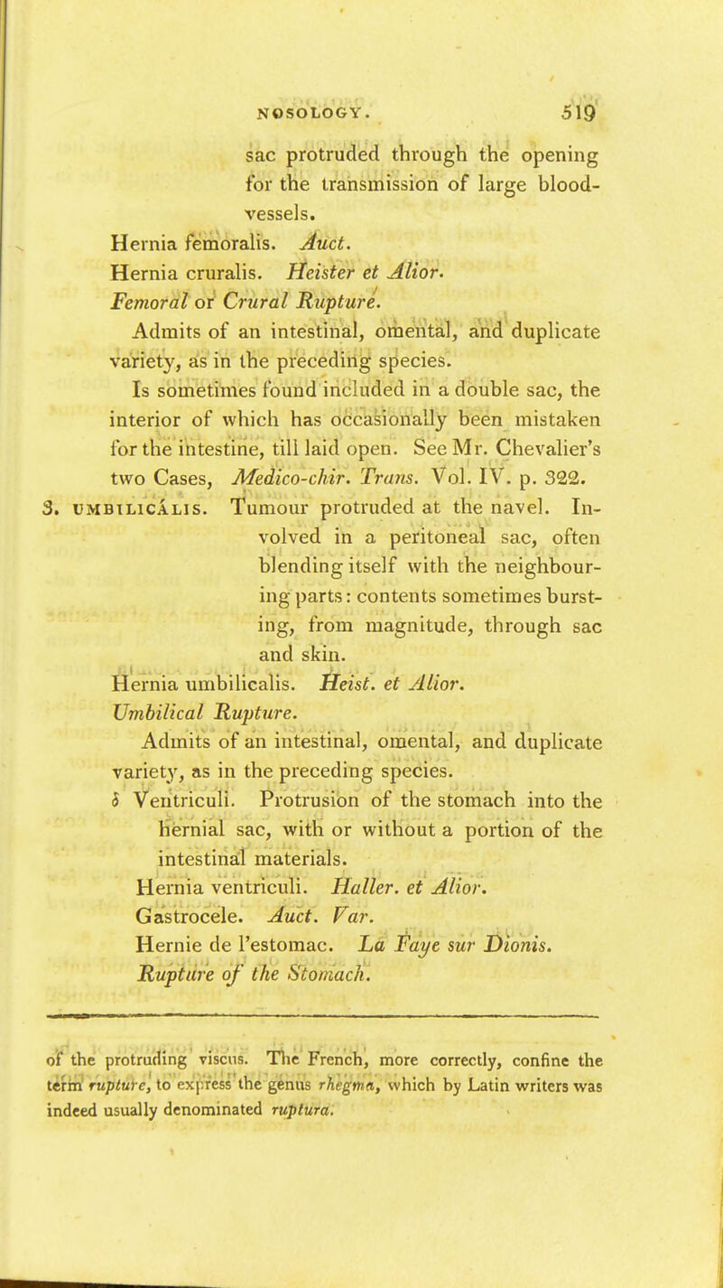 sac protru(ied through the opening for the transmission of large blood- vessels. Hernia femoralis. Auct. Hernia cruralis. Heister et Alior- Femoral or Crural Rupture. Admits of an intestinal, ornental, and duplicate variety, as in the preceding species. Is sometimes found included in a double sac, the interior of which has occasionally been mistaken for the intestine, till laid open. See Mr. Chevalier's two Cases, Medico-chir. Trans. Vol. IV. p. 322. 3. UMBiLiCALis. Tumour protruded at the navel. In- volved in a peritoneal sac, often blending itself with the neighbour- ing parts: contents sometimes burst- ing, from magnitude, through sac and skin. Hernia umbilicalis. Heist, et Alior. Umbilical Rupture. Admits of an intestinal, omental, and duplicate variety, as in the preceding species. 5 Ventriculi. Protrusion of the stomach into the hernial sac, with or without a portion of the intestinal materials. Hernia ventriculi. Haller. et Alior. Gastrocele. Auct. Far. Hemic de I'estomac. La Faye sur Dionis. Rupture of the Stomach. of the protruding viscns. Tlie French, more correctly, confine the terin rupture, to express the genus rhegma, which by Latin writers was indeed usually denominated ruptura.