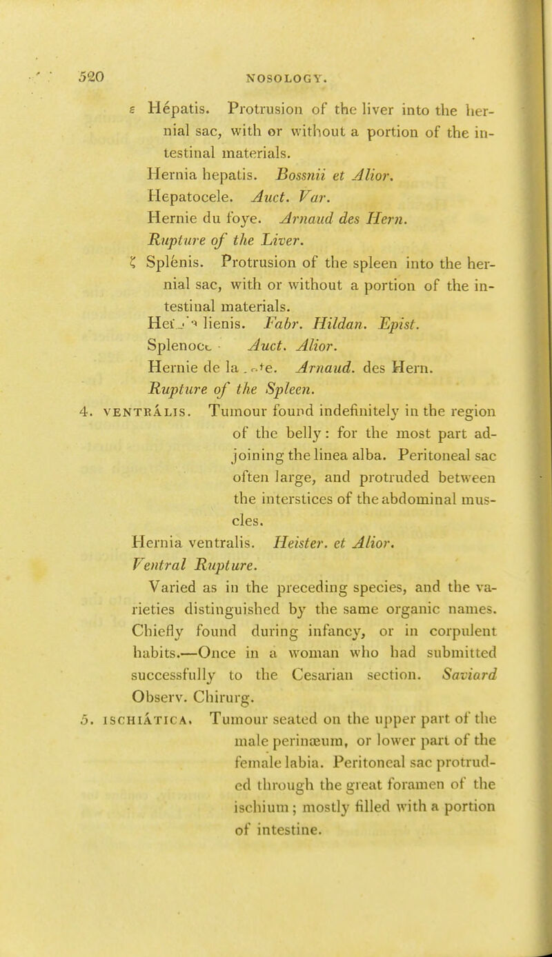 e Hepatis. Protrusion of the liver into the her- nial sac, with or without a portion of the in- testinal materials. Hernia hepatis. Bossnii et Alior. Hepatocele. Auct. Var. Hernie du foye. Arnaud des Hern. Rupture of the Liver. K Splenis. Protrusion of the spleen into the her- nial sac, with or without a portion of the in- testinal materials. Hei_''-' lienis. Fabr. Hildan. Episl. Splenocc Auct. Alior. Hernie de la.r.te. Arnaud. des Hern. Rupture of the Spleen. 4. VENTBALis. Tumour found indefinitel}' in the region of the bell}^: for the most part ad- joining thelinea alba. Peritoneal sac often large, and protruded between the interstices of the abdominal mus- cles. Hernia ventralis. Heister. et Alior. Ventral Rupture. Varied as in the preceding species, and the va- rieties distinguished by the same organic names. Chiefly found during infancy, or in corpulent habits.—Once in a woman who had submitted successfully to the Cesarian section. Saviard Observ. Chirurg. 5. ISCHIATICA. Tumour seated on the upper part of the male perinaeura, or lower part of the female labia. Peritoneal sac protrud- ed through the great foramen of the ischium ; mostly filled with a portion of intestine.