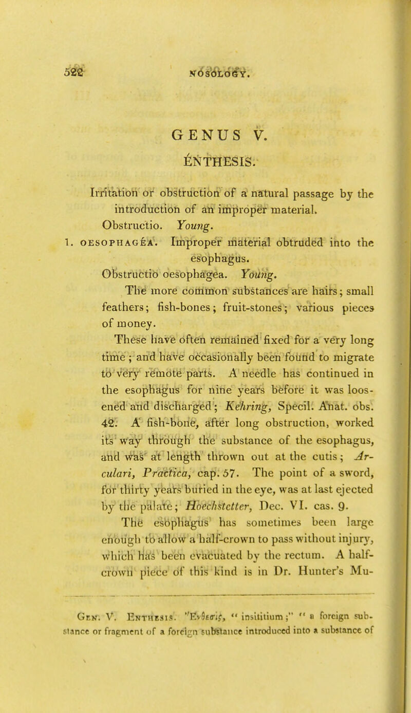 GENUS V. ENTHESIS. Irrit'atiori or obstruction of a natural passage by the introduction of an improper material. Obstructio. Young. 1. OESoPHAGiA'. Improper material obtruded ihto the esophagus. Obstructio oesophagea. Young. The more common substances are halts; small feathers; fish-bones; fruit-stones; various pieces of money. These have often remained fixed for a v^ry long tirne ; and have occasionally been found to migrate tb'very remote parts. A needle has continued in the esophagus for nine yeats before it was loos- ened and discharged ; Kehring, Specii. Atiat. obs. 4fe: A fish-bone, after long obstruction, worked its'way through the substance of the esophagus, atid wk& at length thrown out at the cutis; jir- culari, Practica, ca.p. 57. The point of a sword, for thirty yeairs buried in the eye, was at last ejected bythe pahite; Hoechstctter, Dec. VI. cas. 9. Th6 esophagus has sometimes been large eifibli'gh tb allow a half-crown to pass without injury, which Ma's been evacuated by the rectum. A half- crown [iiece of this kind is in Dr. Hunter's Mu- Gejt. V. Enthesi.?. EvSeo-i^,  insititium;  0 foreign sub- stance or fragment of a foreign substance introduced into a substance of