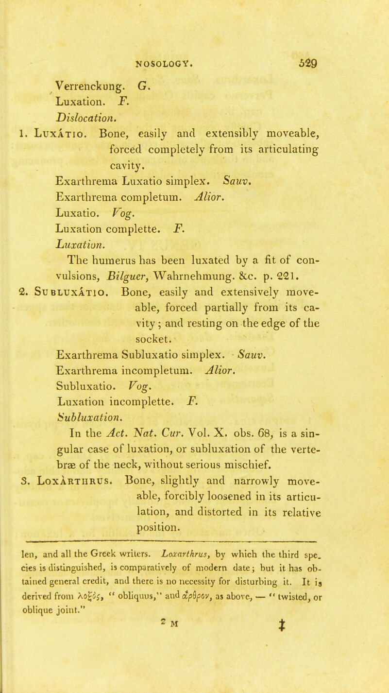 Verrenckung. G. Luxation. F. Dislocation. 1. LuxATio. Bone, easily and extensibly moveable, forced completely from its articulating cavity. Exarthrema Luxatio simplex. Sauv. Exarthrema completum. Alior. Luxatio. Vog. Luxation complette. F. Luxation. The humerus has been luxated by a fit of con- vulsions, Bilguer, Wahrnehmung. &c. p. 221. 2. SuBLUXATio. Bone, easily and extensively move- able, forced partially from its ca- vity ; and resting on the edge of the socket. Exarthrema Subluxatio simplex. Sauv. Exarthrema incompletum. Alior. Subluxatio. J^og. Luxation incomplette. F. Subluxation. In the Act. Nat. Cur. Vol. X. obs. 68, is a sin- gular case of luxation, or subluxation of the verte- brae of the neck, without serious mischief. S. LoXARTiiRUS. Bone, slightly and narrowly move- able, forcibly loosened in its articu- lation, and distorted in its relative position. len, and all the Greek writers. Lojcarthrus, by which the third spc. cies is distinguished, is comparatively of modern date; but it has ob- tained general credit, and there is no necessity for disturbing it. It ia derived from Xo^'Jj,  obliquus, and dtp&pov, as above, —  twisted, or oblique joint.