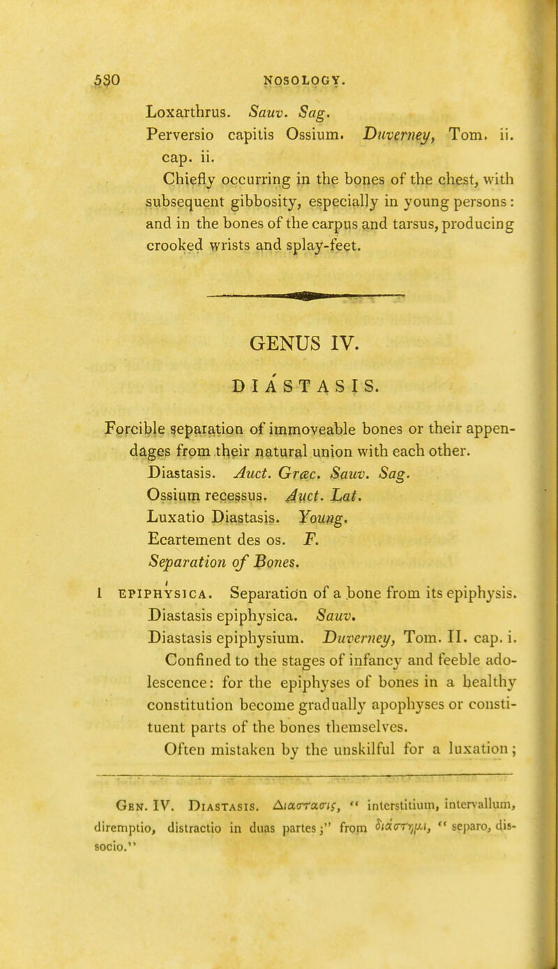 Loxarthrus. Sauv. Sag. Perversio capitis Ossium. Duverneyy Tom. ii. cap. ii. Chiefly occurring in the bones of the chest, with subsequent gibbosity, especially in young persons : and in the bones of the carpus and tarsus, producing crooked wrists and splay-feet. GENUS IV. DIASTASIS. Forcible reparation of immoveable bones or their appen- dages from thpir natural union with each other. Diastasis. Auct. Gr^c. Sauv. Sag. Ossium recessus. /^luct. Lat. Luxatio Diastasis. Young. Ecartement des os. F. Separation of Bones, 1 EPiPHYsicA. Separation of a bone from its epiphysis. Diastasis epiphysica. Sauv. Diastasis epiphysium. Duverney, Tom. II. cap. i. Confined to the stages of infancy and feeble ado- lescence: for the epiphyses of bones in a healthy constitution become gradually apophyses or consti- tuent parts of the bones themselves. Often mistaken by the unskilful for a luxation; Gbn. IV. Diastasis, Aiaa-racri;,  inlerslitiuin, inlenallum, diremptio, distraclio in duas partes j from Sidarrjijj,  separo, dis- 80cio.