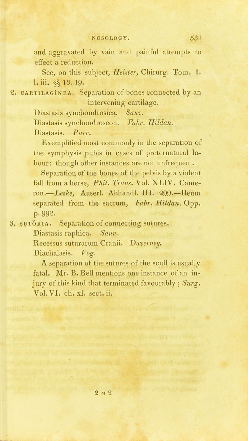 and aggravated by vain and painful attempts to effect a reduction. See, on this subject, Heister, Cliirurg. Tom. I. 1. iii. 13. 19. cartilagInea. Separation of bones connected by an intervening cartilage. Diastasis synchondrosica. Sauv. Diastasis synchondroseon. Fabr. Hildan. Diastasis. Pair. Exemplified most commonly in the separation of the symphysis pubis in cases of preternatural la- bour : though other instances are not unfrequent. Separation of the bones of the pelvis by a violent fall from ahorse, Phil. Trans. Vol. XLIV. Came- ron.—Leske, Auserl. Abhandl. III. 299.—Ileum separated from the sacrum, Fabr. Hildan. 0pp. p. 992. SUTORIA. Separation of connecting sutures. Diastasis raphica. Sauv. Recessus suturarum Cranii. Diiveniei/, Diachalasis. ?'og. A separation of the sutures of the scull is usually fatal. Mr. B. Bell mentions one instance of an in- jury of this kind that terminated favourably ; Surg. Vol. VI. ch. xl. sect. ii.