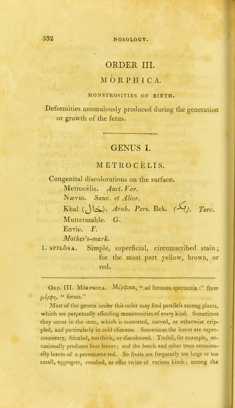 ORDER III. M 6 R P H I C A. MONSTROSITIES OF BIRTH. Deformities anomalously produced during the generation or growth of the fetus. GENUS I. METROCELIS. Congenital discolorations on the surface. Metrocelis. Auct. Far. NtEvus. Saitv. et Alior. Khal (JLi..). Arab. Pers. Bek. (-^J. Turc, Muttermahle. G. Envie. F. Mother^ s-mark. 1. spil6sa. Simple, superficial, circumscribed stain ; for the most part yellow, brown, or red. Ord. III. M6rphica. Mo'/J^ma,  ad formam spectantia : from li'{p<prj,  forma. Most of the genera under this order may find parallels among plants, which are perpetually afibrding monstrosities of every kind. Sometimes they occur in the stem, which is contorted, curved, or otherwise crip- pled, and particularly in cnl<l climates. Somclinicsihc leaves are supcr- numcrary, frizzled, ton thick, or discoloured. Trefoil, for example, oc- casionally produces four leaves; and the beech and other trees occasiou- ally leaves of a permanent red. So fruits are frequently too large or too small, aggregate, crooked, or oflcr twins of various kinds; among the