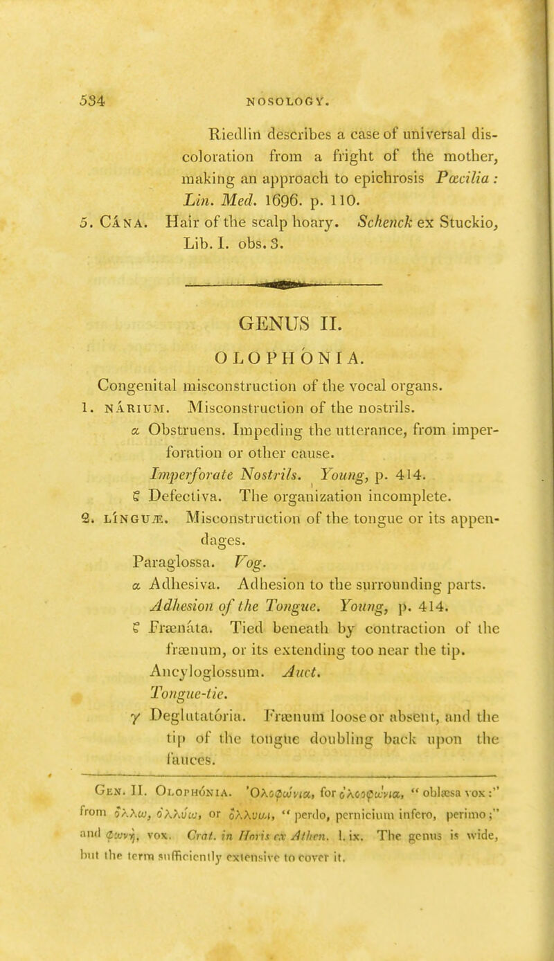 Riedlin describes a case of universal dis- coloration from a fright of the mother, making an approach to epichrosis Pacilia : Lin. Med. 1696. p. 110. 5. Can A. Hair of the scalp hoary. Schenck ex Stuckio, Lib. 1. obs. 3. GENUS II. OLOPHONIA. Congenital misconstruction of the vocal organs. 1. NARiUM. Misconstruction of the nostrils. a Obstruens. Impeding the utterance, from imper- foration or other cause. Imperforate Nostrils. Young, p. 414. S Defectiva. The organization incomplete. 2. lInguje. Misconstruction of the tongue or its appen- dages. Paraglossa. Fog. a Adhesiva. Adhesion to the surrounding parts. Adhesion of the Tongue. Young, p. 414. f Prainata. Tied beneath by contraction of the fraenum, or its extending too near the tip. Ancyloglossum. Auct. Tongue-tie. y Deglutatoriu. Frrenum loose or absent, and the tip of the tongue doubling back upon the fauces. Gen. II. Olophonia. 'OAo^ofwa, for oXospaVia,  oblccsa vox : from o^.Aw, 6\Kvuj, or oKXvua,  perdo, pernicium infcro, pcrimo; and eofvij, vox. Crat. in Horh r.v Allien. 1. ix. The genus is wide, but the term sufficiently extt'n.sivc to cover it.