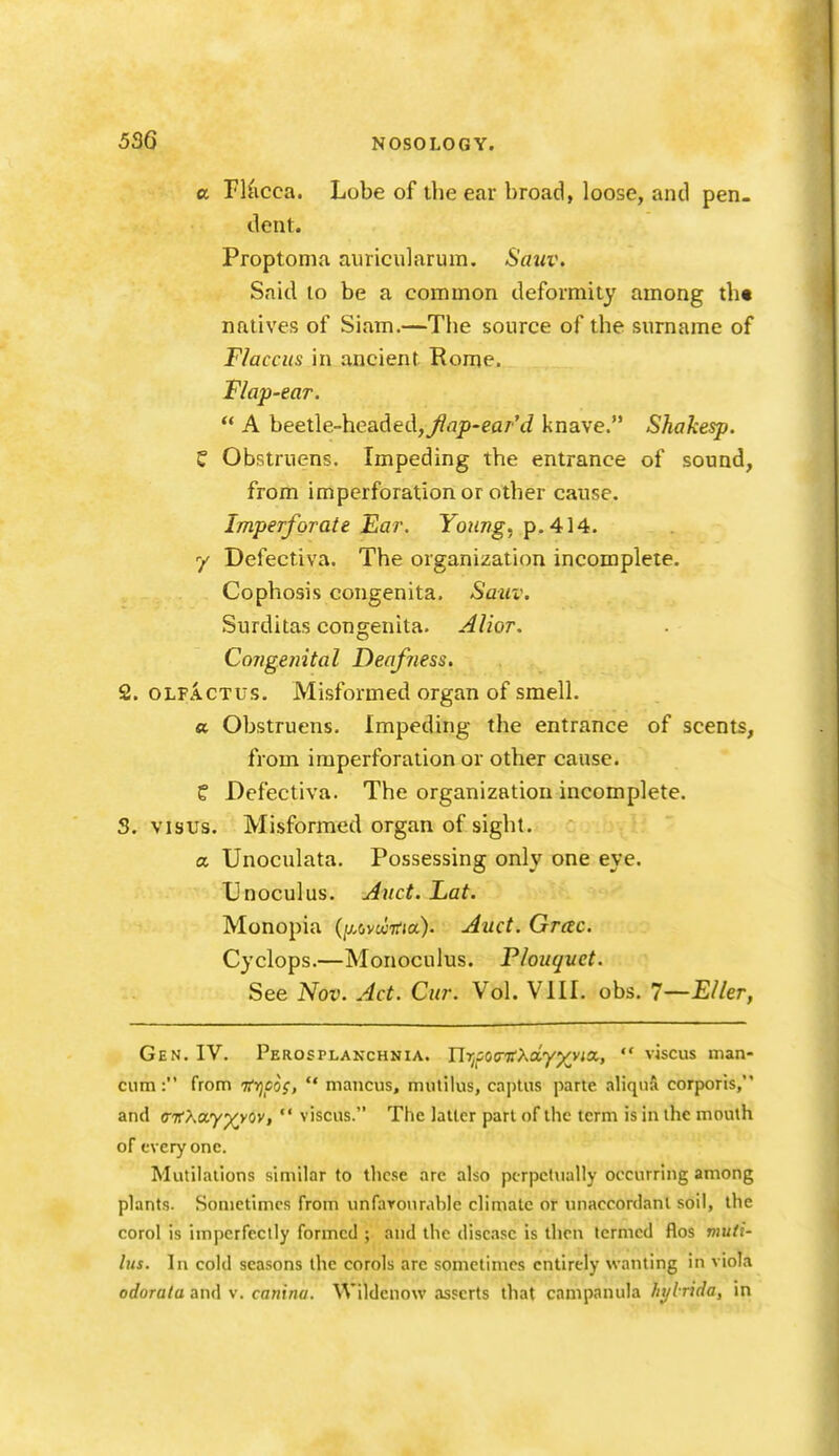 a TKicca. Lobe of the ear broad, loose, and pen- dent. Proptonm auricularum. Sativ. Saitl to be a common deformity among th« natives of Siam.—The source of the surname of Flacciis in ancient Rome. Flap-ear.  A beetle-headedj^flp-ear'J knave. Shakesp. C Obstruens. Impeding the entrance of sound, from imperforation or other cause. Imperforate Ear. Young, p. 414. 7 Defectiva. The organization incomplete. Cophosis congenita. Sauv. Surditas congenita. AUor. Congenital Deafness. 2. OLFACTUS. Misformed organ of smell. « Obstruens. Impeding the entrance of scents, from imperforation or other cause. ? Defectiva. The organization incomplete. S. visus. Misformed organ of sight. a Unoculata. Possessing only one eye. TJnoculus. j4nct. Lat. Monopia (y^vuitia). Auct. Grcec. Cyclops.—Monoculus. Plouqvet. See Nov. Jet. Cur. Vol. VIII. obs. I—Eller, Gen. IV. Perosplanchnia. Ur^soa-TfXoLyyn'ia,,  viscus man- cum: from Tfvjcoi,  mancus, mutilus, captus parte aliqiiA corporis, and ffifXay^yov,  viscus. The latter part of the term is in the mouth of everyone. Mutilations similar to these arc also pcrpcfiially occurring among plants. Sometimes from unfaTonrable climate or unaccordanl soil, the corol is imperfectly formed ; and the disease is then termed flos muti- lus. In cold seasons the corols arc sometimes entirely wanting in viola odorata and v. canina. Wildenow asserts that campanula hylrida, in