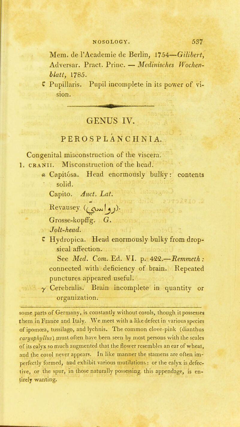 Mem. de rAcademie de Berlin, 1754—Gilibert, Adversar. Pract. Princ. — Medhiisches Wochen- hlatt, 1785. f Pupillaris. Pupil incomplete in its power of vi- sion. GENUS IV. PEROSPLANCHNIA. Congenital misconstruction of the viscera. 1. cRANii. Misconstruction of the head, a Capitosa. Head enormously bulky: contents solid. Capito. Aiict. Lat. Revausey {(jg.^\jj)- Grosse-kopffg. G. Jolt-head. C Hydropica. Head enormously bulky from drop- sical affection. See Med. Com. Ed. VI. p. 422.—: connected with deficiency of brain. Repeated punctures appeared useful. y Cerebralis. Brain incomplete in quantity or organization. some parts of Germany, is constantly without corols, though it possesses them in France and Italy. We meet with a like defect in various species ofipomcea, tussilago, and lychnis. The common clove-pink (dianthus caryophyllus) must often have been seen by most persons with the scales of its calyx so much augmented that the flower resembles an ear of whcil, and the coiol never appears. In like manner the stamens arc often im- perfectly formed, and exhibit various mutilations: or the calyx is defec- tive, or the spur, in those naturally possessing this appendage, is cn- J^irely wanting.