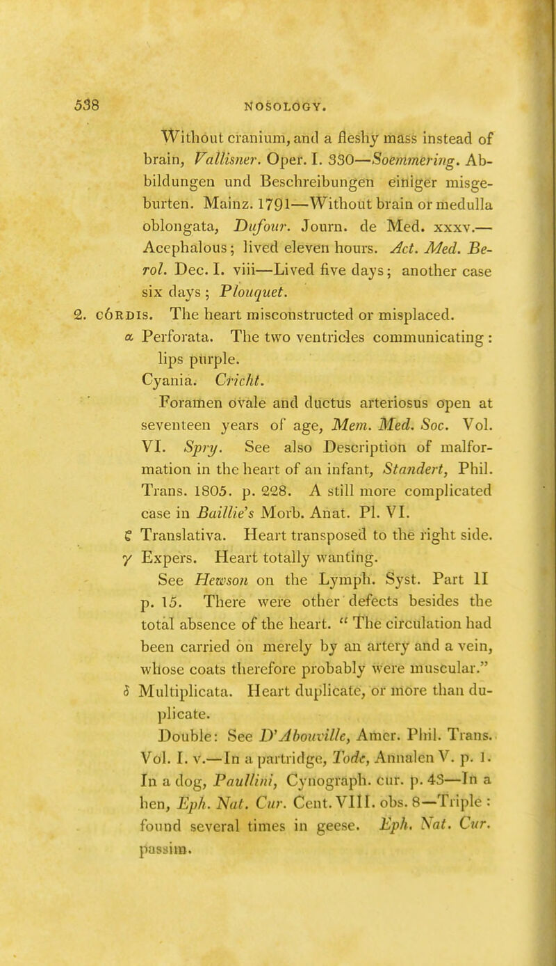 Without cranium, and a fleshy mass instead of brain, Vallismr. Oper. I. 330—Soemmering. Ab- bildungen und Beschreibungen einiger misge- burten. Mainz. 1791—Without brain or medulla oblongata, Dufoiir. Journ. de Med. xxxv.— Acephalous; lived eleven hours, ^ct. Med. Be- Tol. Dec. I. viii—Lived five days; another case six days; Plouquet. 2. c6rdis. The heart misconstructed or misplaced. a Perforata. The two ventricles communicating : lips piirple. Cyania. Cricht. Foramen ovale and ductus arteriosus open at seventeen years of age, Mem. Med. Soc. Vol. VI. Spiy. See also Description of malfor- mation in the heart of an infant, Standert, Phil. Trans. 1805. p. 228. A still more complicated case in Baillie's Morb. Anat. PL VI. e Translativa. Heart transposed to the right side, y Expers. Heart totally wanting. See Hewsoit on the Lymph. Syst. Part II p. 15. There were other defects besides the total absence of the heart.  The circulation had been carried on merely by an artery and a vein, whose coats therefore probably were muscular. S Multiplicata. Heart duplicate, or more than du- plicate. Double: See D'Ahouvilky Amer. Phil. Trans. Vol. I. v.— In a partridge, Todc, Annalen V. p. 1. In a dog, Paullini, Cynograph. cur. p. 43—In a hen, Eph. Nat. Cur. Cent. VIII. obs. 8—Triple : found several times in geese. Eph. ^at. Cur. passim.