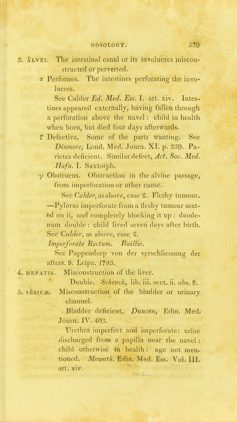 3. Alvei, The intestinal canal or its involucres miscon- strncted or perverted, a Perfbrans. The intestines perforating the invo- lucres. See Calder Ed. Med. Ess. I. art. xiv. Intes- tines appeared externally, having fallen through a perforation above the navel: child in health when born, but died four days afterwards. ? Defectiva. Some of the parts wanting. See Dinmore, Lond. Med. Journ. XI. p. 339. Pa- rietes deficient. Similar defect, Act. Soc. Med. Hafn. I. Saxtorph. y Obstruens. Obstruction in the alvine passage, from imperforation or other cause. See Calder, as above, case 2. Fleshy tumour. —Pylorus imperforate from a fleshy tumour seat- ed on it, and completely blocking it up : duode- num double : child lived seven days after birth. See Calder, as above, case 2. Imperforate Rectum. Baillie. See Pappendorp von der verschliessung der afters. 8. Leipz. 1783. 4. hEpatis. Misconstruction of the liver. Double. Schenck, lib. iii. sect. ii. obs. 8. 5. vtsic^. Misconstruction of the bladder or urinary channel. Bladder deficient. Duncan, Edin. Med. Journ. IV. 403. Urethra imperfect and imperforate: urine discharged from a papilla near the navel: child otherwise health: age not men- tioned. Mowath. Edin. Med. Ess. Vol. III. art. xiv.