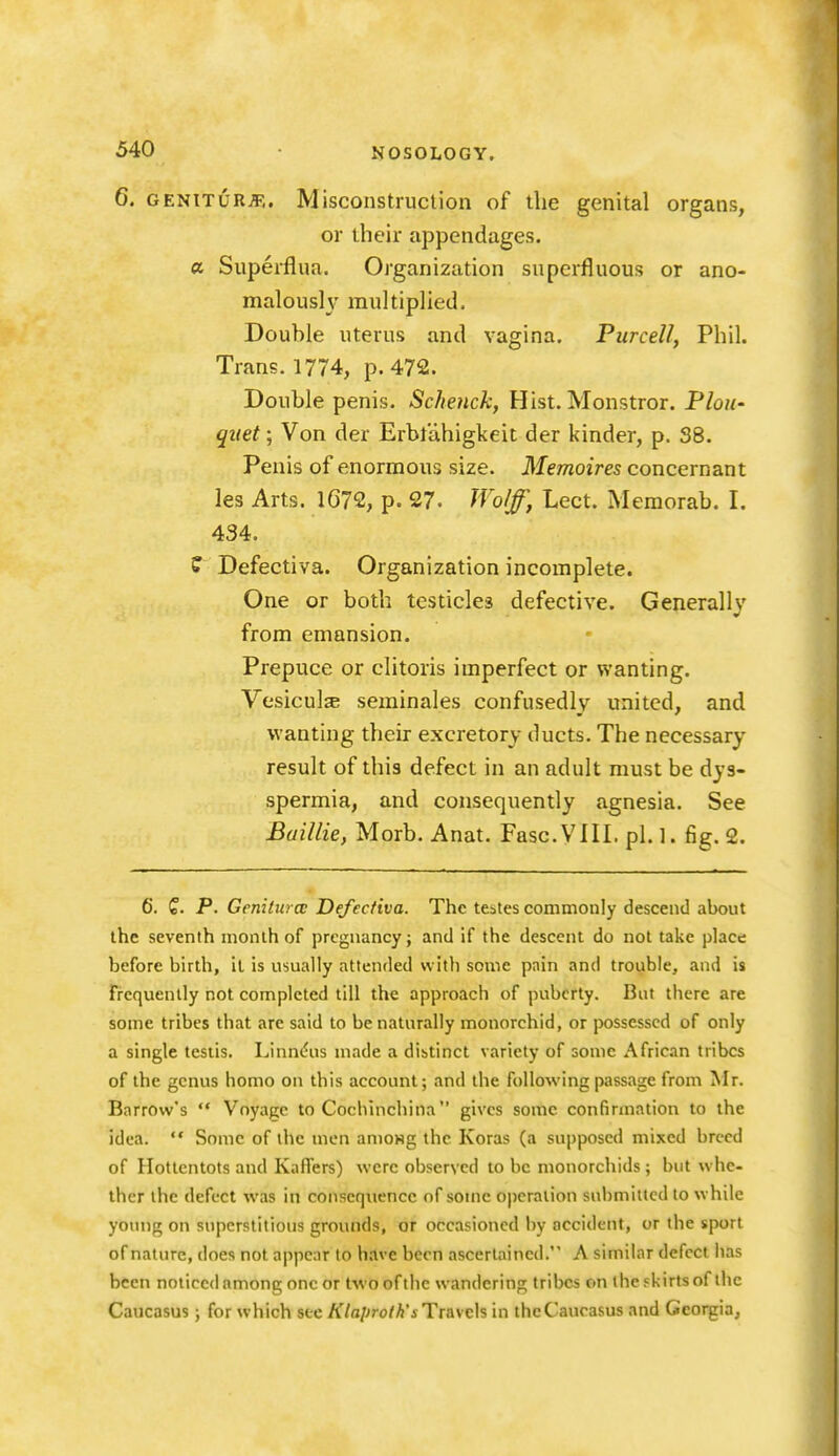 6. GENiTURiT;. Misconstruclion of the genital organs, or their appendages. a Superflua. Organization superfluous or ano- maloush' multiphed. Douhle uterus and vagina. Purcell, Phil. Trans. 1774, p. 472. Double penis. Schenck, Hist. Monstror. Plou- quet; Von der Erbtahigkeit der kinder, p. 38. Penis of enormous size. Memoires concernant les Arts. lG72, p. 27. IVo/f, Lect. Memorab. I. 434. ? Defectiva. Organization incomplete. One or both testicles defective. Generally from emansion. Prepuce or clitoris imperfect or wanting. Vesiculs seminales confusedly united, and wanting their excretory ducts. The necessary result of this defect in an adult must be dys- spermia, and consequently agnesia. See Baillie, Morb. Anat. FascVlII. pi. 1. fig. 2. 6. Q. P. Genilurcc Defectiva. The testes commonly descend about the seventh month of pregnancy j and if the descent do not take place before birth, it is usually attended with some pain and trouble, and is frequently not completed till the approach of puberty. But there are some tribes that are said to be naturally monorchid, or possessed of only a single testis. Linn(5us made a distinct variety of some African tribes of the genus homo on this account; and the following passage from Mr. Barrow's  Voyage to Cochinchina gives some confirmation to the idea.  Some of the men amoHg the Koras (a supposed mixed breed of Hottentots and KafTers) were observed to be monorchids ; but whe- ther the defect was in conscqiiencc of some operation submitted to while young on superstitious grounds, or occasioned by accident, or the sport of nature, does not appear to have been ascertained. A similar defect has been noticed among one or two of the wandering tribes on ihcfkirtsof the Caucasus; for which see /f/a/jro/A'i Travels in thcCaucasus and Georgia,