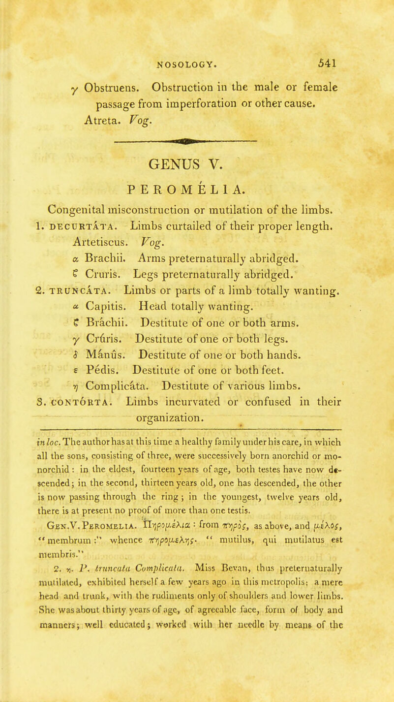 y Obstruens. Obstruction in the male or female passage from imperforation or other cause. Atreta. Fog. GENUS V. PEROMELIA. Congenital misconstruction or mutilation of the limbs. 1. DECURTATA. Limbs curtailed of their proper length. Artetiscus. Fog. a Brachii. Arms preternaturally abridged. C Cruris. Legs preternaturally abridged. 2. TRUNCATA. Limbs or parts of a limb totally wanting. « Capitis. Head totally wanting, f Brachii. Destitute of one or both arms. y Cruris. Destitute of one or both legs. S Minus. Destitute of one or both hands. € Pedis. Destitute of one or both feet. rj Complicata. Destitute of various limbs. 3. CON TORT A. Limbs incurvated or confused in their organization. inloc. The author has at this time a healthy family under his care, in which all the sons, consisting of three, were successively born anorchid or mo- norchid : in the eldest, fourteen years of age, both testes have now de- scended; in the second, thirteen years old, one has descended, the other is now passing through the ring; in the youngest, twelve years old, there is at present no proof of more than one testis. Gbn.V. Peromelia. tli)po[j.sKia '• from inj/JoV, as above, and ^tXos,  membrum; whence ■nfipoit^tKr^s.  mutilus, qui mutilatus est membris. 2. ft. P. truncata Cumplicala. Miss Bcvan, thus prclcruaturaliy mutilated, exhibited herself a few years ago in this metropolis; a mere head and trunk, with the rudiments only of shoulders and lower limbs. She was about thirty years of iigc, of agreeable face, form of body and manners; well educated; worked with her needle by nieanB of the