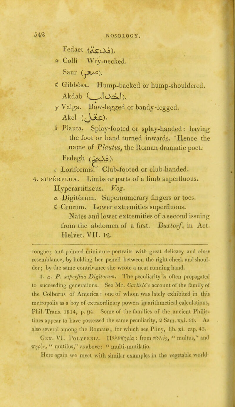 Fedaet (iCcOo). a Colli Wry-necked. Sanr (^ju^), e Gibbosa. Hump-backed or hump-shouldered. Akdab (. ^lOcsi.!). y Valga. Bow-legged or bandy-legged. Akel (JJLc). J Plauta. Splay-footed or splay-handed: having the foot or hand turned inwards. ' Hence the name of Plautics, the Roman dramatic poet. Fedegh (^Oo). £ Loriformis. Club-footed or club-handed. 4. supfeRFLUA. Limbs or parts of a limb superfluous. Hyperartitiscus. Vog. a, Digitorum. Supernumerary fingers or toes. C Crurum. Lower extremities superfluous. Nates and lower extremities of a second issuing from the abdomen of a first. Buxtoif. in Act. Helvet. VH. 12. tongue; and painted liiiniature portrails with great delicacy and close resemblance, by holding her pencil between the right cheek and shoul- der ; by the same contrivance she wrote a neat running hand. 4. a. P. supcijiua Digilortm. The peculiarity !s often propagated to succeeding generations. See Mr. Carlisle's account of the family of the Colburns of America : one of whom was lately exhibited in this metropolis as a boy of extraordinary powers in arithmetical calculations, Phil. Trans. 1814, p. 94. Some of the families of the ancient Philis- tines appear to have possessed the same peculiarity, 2 Sam. xxi. 20. As also several among the Romans; for which see Pliny, lib. xi. cap. 43. Gen. VI. PoLYPERiA. n^^oi'ijp/a : from TToAtf, multus, and •ffyjpj;,  mutilus, asabo»e:  multi-mutilalio. Here again we meet with similar examples in the vegetable world-