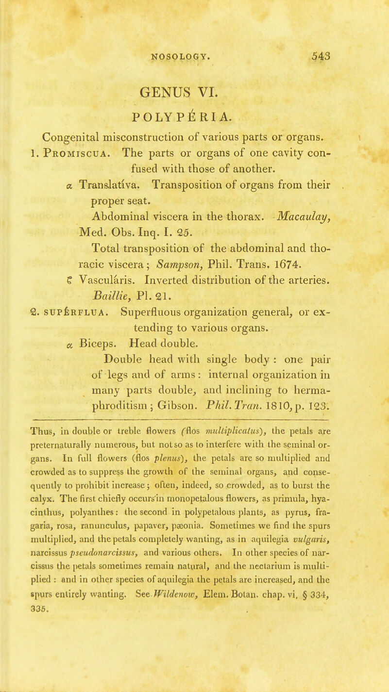 GENUS VI. POLYP^RI A. Congenital misconstruction of various parts or organs. 1. Promiscua. The parts or organs of one cavity con- fused with those of another, a Translativa. Transposition of organs from their proper seat. Abdominal viscera in the thorax. Macaulay, Med. Obs. Inq. I. 25. Total transposition of the abdominal and tho- racic viscera; Sampson, Phil. Trans. 1674. C Vascularis. Inverted distribution of the arteries. Baillie, PI. 21. 2. supi;RFLUA. Superfluous organization general, or ex- tending to various organs. a Biceps. Head double. Double head with single body : one pair of legs and of arms: internal organization in many parts double, and inclining to herma- phroditism; Gibson. PhiLTran. 1810,p. 123. Thus, in double or treble flowers (Ros mulliplicaliis), the petals are preternaturally numerous, but not so as to interfere with the seminal or- gans. In full flowers (flos plenus), the petals are so multiplied and crowded as to suppress the growth of the seminal organs, and conse- quently to prohibit increase; often, indeed, so crowded, as to burst the calyx. The first chiefly occurs'in monopetalous flowers, as primula, hya- cinthus, polyanthes: the second in polypetalous plants, as pyrus, fra- garia, rosa, ranunculus, papavcr, psconia. Sometimes we find the spurs multiplied, and the petals completely wanting, as in aquilegia vulgaris, narcissus pscudunarcissus, and various others. In other species of nar- cissus the petals sometimes remain natural, and the neclarium is multi- plied : and in other species of aquilegia the petals are increased, and the spurs entirely wanting. See JVilde?iow, Elem. Botau. chap, vi, § 334, 336.