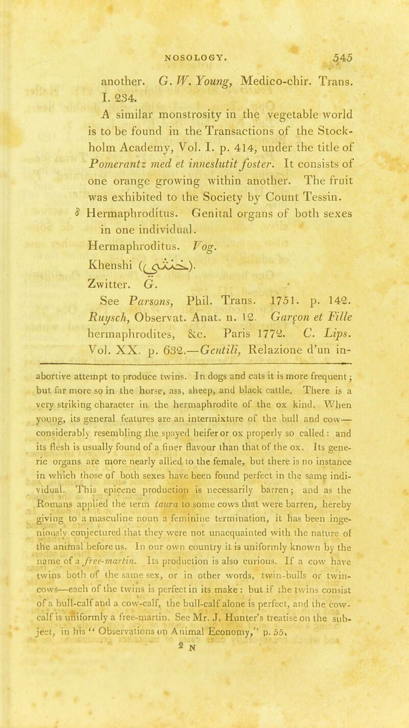 > another. G. W. Young, Medico-chir. Trans. I. 234. A similar monsti-osity in the vegetable world is to be found in the Transactions of the Stock- holm Academy, Vol. I. p. 414, under the title of Pomerantz med et inneslutit foster. It consists of one orange growing within another. The fruit was exhibited to the Society by Count Tessin. ^ Hermaphroditus. Genital organs of both sexes in one individual. Hermaphroditus. Vog. Khenshi (^_p.A>cL). Zwitter. G. See Parsons, Phil. Trans. 1751. p. 142. Ruysch, Observat. Anat. n. 12. Garcon et Fille hermaphrodites, &.c. Paris 1772. C. Lips. Vol. XX. p. 632.—Gentili, Relazione d'un in- abortive attempt to produce twins. In dogs and cats it is more frequent; but far more so in the horse, ass, sheep, and black cattle. There is a very striking character in the hermaphrodite of the ox kind. When young, its general features are an intermixture of the bull and cow— considerably resembling the spayed heifer or ox properly so called : and its flesh is usually found of a finer flavour than that of the ox. Its gene- ric organs are more nearly allied to the female, but there is no instance in which those of both sexes have been found perfect in the same indi- vidual. This epicene productioii is necessarily barren; and as the Romans applied the term tauru to some cows that were barren, hereby giving to a masculine noun a feminine termination, it has been in^e- niqiisly conjectured that they were not unacquainted with the nature of the anitnal before us. In our own country it is uniformly known by the name of a free-martin. Its production is also curious. If a cow have twins both of the same sex, or in other words, twin-bulls or twin- cows—each of the twins is perfect in its make : but if the twins consist of a bull-calf and a cow-calf, the bull-calf alone is perfect, and the cow- calf is uniformly a free-martin. See Mr. J. Hunter's treatise on the sub- ject, in his  Observations on Animal Economy, p. 55i