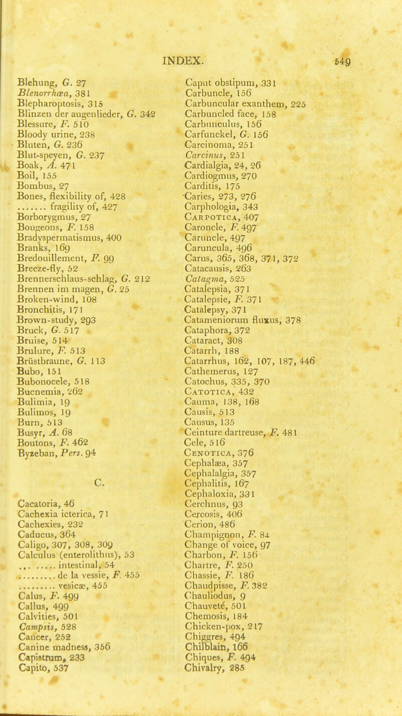 Blehung, G. 27 BlenorrlicBa, 381 Blepharoptosis, 315 Blinzeu der augenlieder, G. 342 Blessiire, F. 510 Bloody urine, 238 Bluten, G. 236 Blut-speyen, G. 237 ^ Boak, A. 471 Boil, 155 Bombns, 27 Bones, flexibility of, 428 fragility of, 427 Borborygmus, 27 Bougeons, F. 158 Bradyspermatismus, 400 Branks, 169 Bredouillement, F. 99 Breeze-fly, 52 Brennerschlaus-schlag, G. 212 Brennen ini magen, G. 25 Broken-wind, 108 Bronchitis, 171 Brown-study, 2g3 Bruck, G. 517 Bruise, 514 Brulure, 513 Briistbraune, G. 113 Bubo, 151 Bubonocele, 518 Bucnemia, 2(32 Bulimia, 19 Bulimos, 19 Burn, 613 Busyr, A. 68 Boutons, F. 462 Byseban, Pers. 94 C. Cacatoria, 46 Cachexia icterica, 71 Cachexies, 232 Caducus, 364 Caligo, 307, 308, 309 Calculus (enterolithus), 53 ., intestinal, 54 de la vessie, F. 455 vesicae, 455 Calus, JF. 499 Callus, 499 Calvities, 501 Campsis, 528 Cancer, 252 Canine madness, 366 Capistrum, 233 Capito, 537 Caput obstipum, 331 Carbuncle, 156 Carbuncular exanthem, 225 Carbuncled face, 158 Carbiniculus, 156 Carfunckel, G. 156 Carcinoma, 251 Carcinus, 251 Cardialgia, 24, 26 Cardiogmus, 270 Carditis, 175 •Caries, 273, 276 Carphologia, 343 Carpotica, 407 Caroncle, F. 4Q7 Caruncle, 497 Caruncula, 496 Carus, 365, 368, 371, 372 Catacausis, 263 Catagma, 525 Catalepsia, 371 Catalepsie, F. 371 Catalepsy, 371 Catameniorum fluxus, 378 Cataphora, 372 Cataract, 308 Catarrh, 188 Catarrhus, 162, 107, 187, 446 Cathemerus, 127 Catochus, 335, 370 Catotica, 432 Cauma, 138, 168 Causis, 513 Causus, 135 Ceinture dartreuse, F. 481 Cele, 516 Cenotica, 376 Cephalaea, 357 Cephalalgia, 357 Cephalitis, I67 Cephaloxia, 331 Cerchnus, 93 Cercosis, 406 Cerion, 486 Champignon, F. 84 Change of voice, 97 Charbon, F. 156 Chartre, F. 250 Chassie, F. 186 Chaudpisse, jF. 382 Chauliodus, 9 Chauvetd, 501 Chemosis, 184 Chicken-pox, 217 Chiggres, 494 Chilblain, 166 Chiques, F. 494 Chivalry, 285