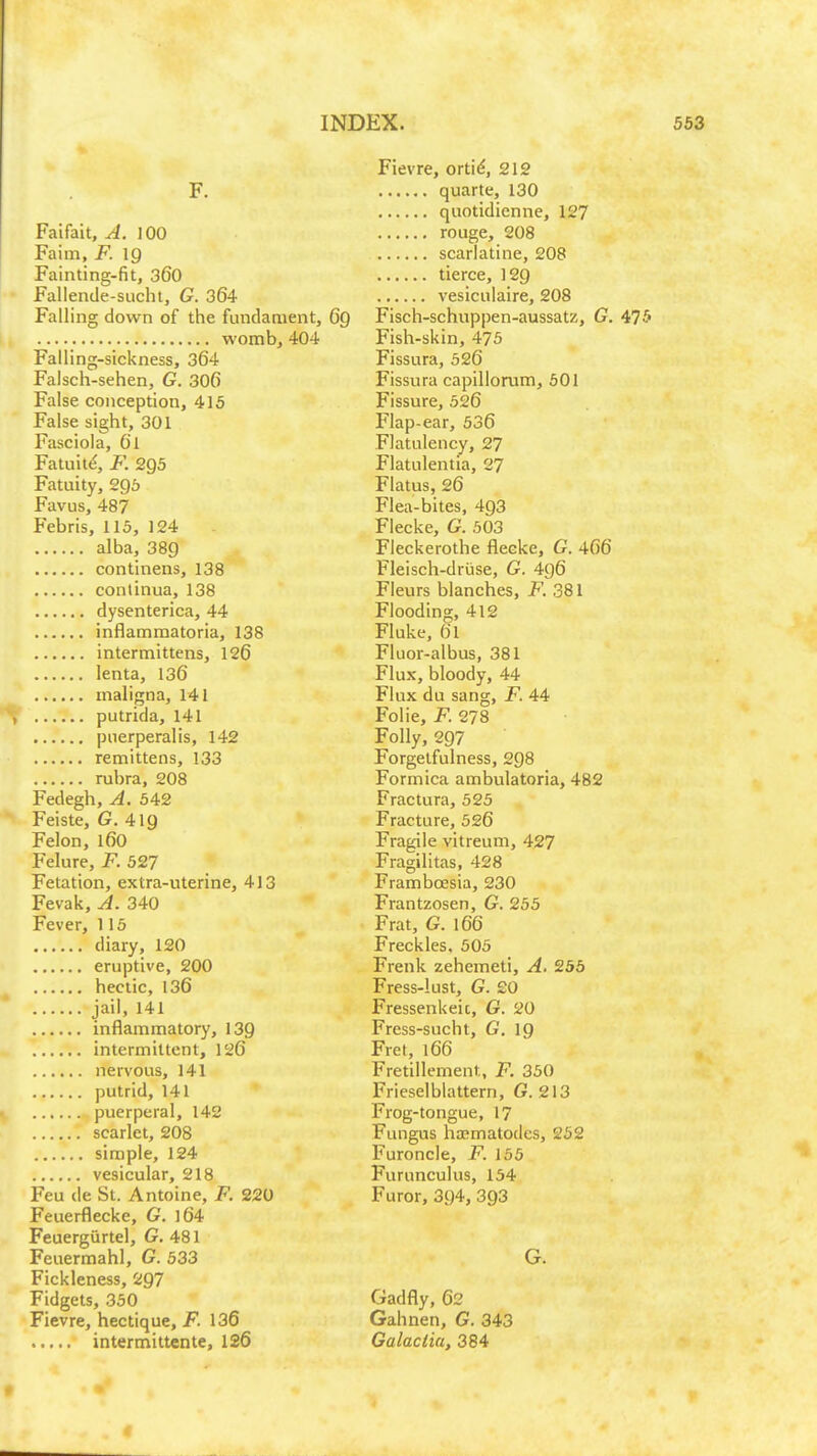 F. Faifait, A. \ 00 Faim, F. IQ Fainting-fit, 360 Fallende-sucht, G. 364 Falling down of the fundament, 6q womb, 404 Falling-sickness, 364 Falsch-sehen, G. 306 False conception, 415 False sight, 301 Fasciola, Gl Fatuit^, F. 2Q5 Fatuity, 296 Favus, 487 Febris, 115, 124 alba, 389 continens, 138 conlinua, 138 dysenterica, 44 inflammatoria, 138 intermittens, 126 lenta, 136 maligna, 141 putrida, 141 puerperalis, 142 remittens, 133 rubra, 208 Fedegh, A. 542 ^ Feiste, G. 4ig Felon, 160 Felure, F. 527 Fetation, extra-uterine, 413 Fevak, A. 340 Fever, 115 diary, 120 eruptive, 200 hectic, 136 jail, 141 inflammatory, 139 intermittent, 126 nervous, 141 putrid, 141 puerperal, 142 scarlet, 208 simple, 124 vesicular, 218 Feu de St. Antoine, F. 220 Feuerflecke, G. 164 Feuergiirtel, G. 481 Feuermahl, G. 533 Fickleness, 297 Fidgets, 350 Fievre, hectique, F. 136 intermittente, 126 Fievre, orti^, 212 quarte, 130 quotidienne, 127 rouge, 208 scarlatine, 208 tierce, 129 vesiculaire, 208 Fisch-schuppen-aussatz, G. 475 Fish-skin, 475 Fissura, 526 Fissura capillorum, 601 Fissure, 526 Flap-ear, 536 Flatulency, 27 Flatulentia, 27 Flatus, 26 Flea-bites, 493 Flecke, G. 503 Fleckerothe fleeke, G. 466 Fleisch-druse, G. 496 Fleurs blanches, F. 381 Flooding, 412 Fluke, 61 Fluor-albus, 381 Flux, bloody, 44 Flux du sang, F. 44 Folie, jp. 278 Folly, 297 Forgetfulness, 298 Formica ambulatoria, 482 Fractura, 525 Fracture, 526 Fragile vitreum, 427 Fragilitas, 428 Framboesia, 230 Frantzosen, G. 255 Frat, G. 166 Freckles. 505 Frenk zehemeti, A. 256 Fress-lust, G. £0 Fressenkeic, G. 20 Fress-sucht, G. ig Fret, 166 Fretillement, F. 350 Frieselblattern, G. 213 Frog-tongue, 17 Fungus ha?matO(lcs, 252 Furoncle, F. 155 Furunculus, 154 Furor, 394, 393 G. Gadfly, 62 Gahnen, G. 343 Galaclia, 384