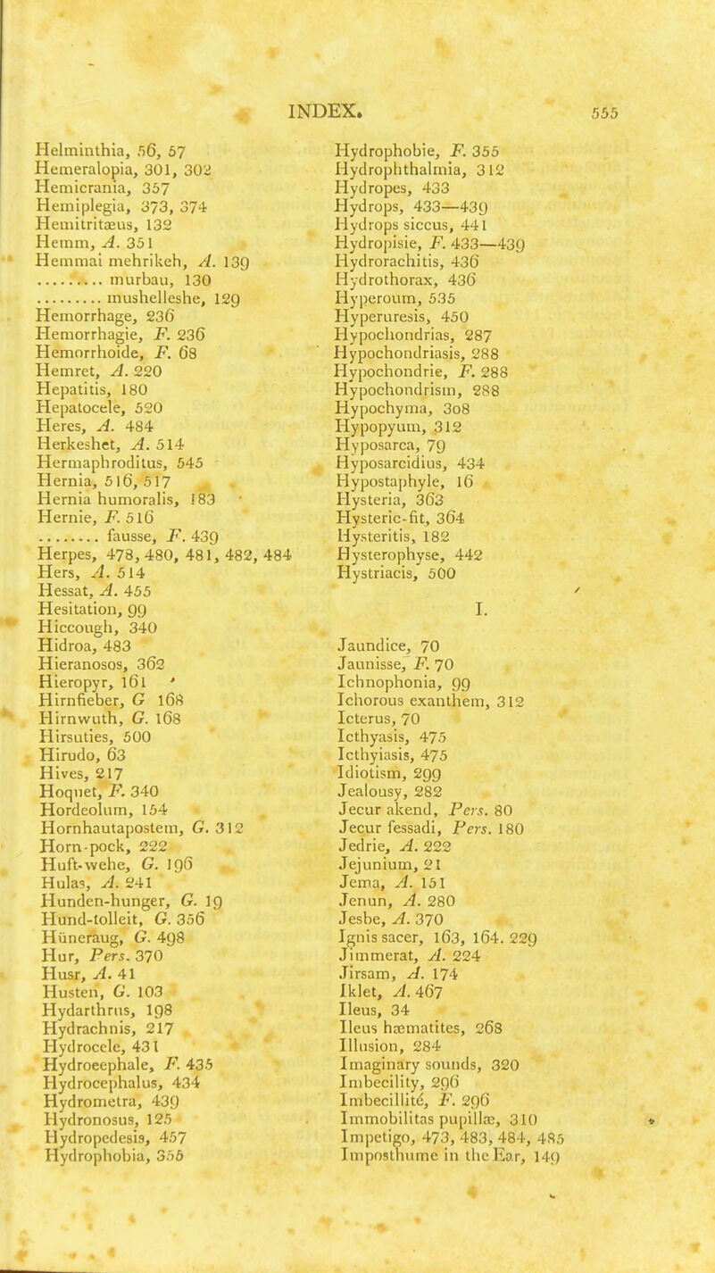 Helminthia, 56, 57 Hemeralopia, 301, 302 Hemicrania, 357 Hemiplegia, 373, 374 Hemitritaeus, 1312 Heinm, A. 351 Hemmai mehrikeh, A. 13Q m urban, 130 mushelieshe, 129 Hemorrhage, 236 Hemorrhagic, F. 236 Hemorrhoide, F. 63 Hemret, A. 220 Hepatitis, 180 Hepalocele, 520 Heres, A. 484 Herkeshet, A. 514 Hermaphrodilus, 545 Hernia, 516, 517 Hernia humoralis, 183 Hernie, F. 5l6 fausse, F. 439 Herpes, 478,480, 481, 482, 484 Hers, A. 514 Hessat, A. 455 Hesitation, 99 Hiccough, 340 Hidroa, 483 Hieranosos, 362 Hieropyr, 161 ' Hirnfieber, G 168 Hirnwuth, G. 168 Hirsuties, 500 Hirudo, 63 Hives, 217 Hoqnet, F. 340 Hordeolum, 154 Hornhautapostem, G. 312 Horn-pock, 222 Huft-wehe, G. 196 Hulas, A. 241 Hunden-hunger, G. ig Hund-tolleit, G. 356 Hiineraug, G. 498 Hur, Per.?. 370 Husr, A. 41 Husten, 6'. 103 Hydarthrus, 198 Hydrachnis, 217 Hydrocele, 431 Hydroeephale, F. 435 Hydrocephalus, 434 Hydromelra, 439 Hydronosus, 125 Hydropedesis, 457 Hydrophobia, 356 Hydrophobic, F. 355 Hydrophthalmia, 312 Hydropes, 433 Hydrops, 433—439 Hydrops siccus, 441 Hydropisie, F. 433—439 Hydrorachitis, 436 Hydrothorax, 436 Hyperoum, 535 Hyperuresis, 450 Hypochondrias, 287 Hypochondriasis, 288 Hypochondrie, F. 288 Hypochondrism, 288 Hypochyma, 3o8 Hypopyum, 312 Hyposarca, 79 Hyposarcidius, 434 Hyposta])hyle, 16 Hysteria, 363 Hysteric-fit, 364 Uysteritis, 182 Hysterophyse, 442 Hystriacis, 500 I. Jaundice, 70 Jaunissc, F. 70 Ichnophonia, 99 Ichorous exanthem, 312 Icterus, 70 Icthyasis, 475 Icthyiasis, 475 Idiotism, 299 Jealousy, 282 Jecur akend, Pers. 80 Jecur fessadi, Pers. 180 Jedrie, A. 22,2 Jejunium, 21 Jema, A. 151 Jenun, A. 280 Jesbe, A. 370 Ignis sacer, l63, 164.229 Jimmerat, A. 224 Jirsam, A. 174 Iklet, yi. 467 Ileus, 34 Ileus hsemalites, 26S Illusion, 284 Imaginary sounds, 320 Imbecility, 296 Imbeciliitd, F. 296 Immobilitas pupillas, 310 Impetigo, 473, 483, 484, 4S5 Imposthume in the liar, 149