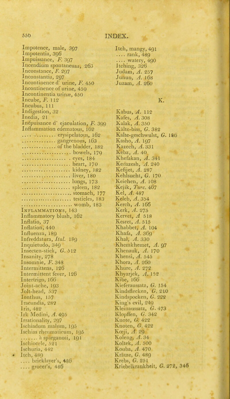 Impotence, male, 397 Impolentia, 396 Impuissance, F. 397 Inceridium spontaneuin, 263 Incoiistance, F. 2Q7 Inconstantia, 297 Incontinence d' urine, F. 460 Incontinence of urine, 450 Incontinentia urinae, 450 Incube, F. \12 Incubus, 111 Indigestion, 32 Inedia, 21 Indpuisance d' ejaculation^ F. 399 Inflammation edematous, 162 erysipelatous, 162 gangrenous, 163 of the bladder, 182 bowels, 179 eyes, 184 heart, 17O kidney, J82 liver, 180 .• lungs, 173 spleen, 182 stomach, 177 testicles, 183 womb, 183 Inflammations, 143 Inflammatory blush, 162 Inflatio, 37 Inflation, 440 Influenza, 189 Infreddatura, Ital. I89 Inquietudo, 349 Insecten-stick, G. 512 Insanity, 278 Insomnie, F. 348 Intermittens, 126 Intermittent fever, 126 Intertri'io, 166 Joint-ache, 193 Jolt-head, 537 lonthus, 157 Tracundia, 282 1 ris, 482 Jrk Medini, A. 495 Irrationality, 297 Ischiadum malum, 195 Ischias rheumalirum, U)5 a sparganosi, I9I Ischioccle, 521 Ischuria, 442 Itch, 489 brickliiycr's, 486 grocer's, 486 Itch, mangy, 491 rank, 489 watery, 49O Itching, 326 Judam, A. 257 Junun, A. 168 Juzam, A. 260 K, Kabus, A. \\2 Kafes, A. 30% Kalak, A. 350 Kalte-biss, G. 382 Kalte-geschwulst, G. 186 Kasho, A. 197 Kazech, A. 331 Kebz, A. 40 Khefakan, A. 341 Kedazesh, A. 240 Kefijet, A. 287 Kehlsucht, G. I7O Keichen, A. 108 Kejik, Turc. 467 Kel, A. 487 Keleb, A. 354 Kerch, A. 166 Kerk, A. 275 Kervet, ^518 Kesret, A. 515 Khabbet, ^.104 Khafii, A. 369 Khal, A. 330 Khemkhemet, A. Q7 Khcnauk, A. 17O Khensi, A. 545 Khora, A. 26O Khure, A. 272 Khyarjck, A. 152 Kibe, 166 Kicferaussatz, G. 154 Kindsflccken, G. 210 Kindspocken, G. 222 King's evil, 249 Kleinaussatz, G. 473 Klopften, G. 342 Knotc, G. 422 Knotcn, G. 422 Kreji, A. 29 Koleng, A. 34 Koltck, A. 500 Kouba, A. 470 Kratze, G. 48g Krebs, G. 251 Kriebelkrankheit, G. 272, 346