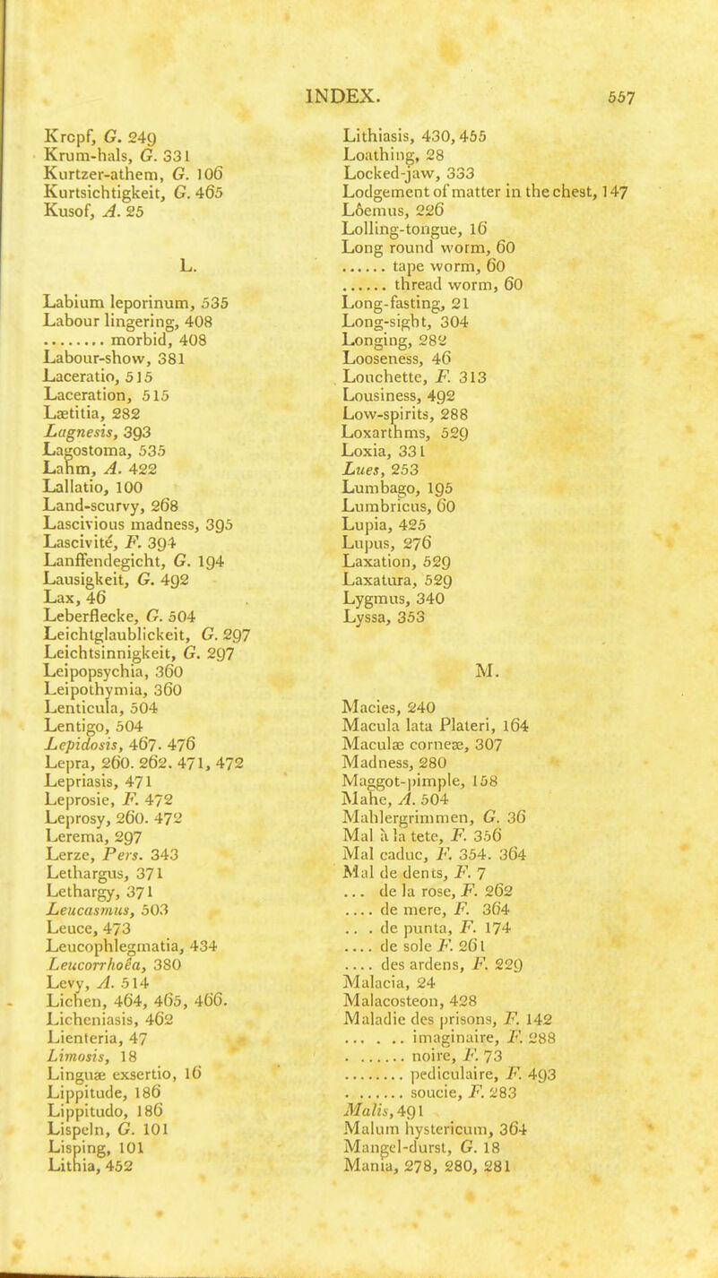 Krcpf, G. 249 Krum-hals, G. 331 Kurtzer-athem, G. 106 Kurtsichtigkeit, G. 465 Kusof, A. 25 L. Labium leporinum, 535 Labour lingering, 408 morbid, 408 Labour-show, 381 Laceratio, 515 Laceration, 515 Lsetitia, 282 Lagnesis, 393 Lagostoma, 535 Lahm, A. 422 Lallatio, 100 Land-scurvy, 268 Lascivious madness, 395 Lascivite, F. 3g4 Lanffendegicht, G. ig4 Lausigkeit, G. 4g2 Lax, 46 Leberflecke, G. 504 Leichtglaublickeit, G. 2Q7 Leichtsinnigkeit, G. 297 Leipopsychia, 360 Leipothymia, 36o Lenticula, 504 Lentigo, 504 Lepidosis, 467- 476 Lepra, 260. 262. 471, 472 Lepriasis, 471 Leprosie, F. 472 Leprosy, 260. 472 Lerema, 297 Lerze, Pers. 343 Leihargus, 371 Lethargy, 371 Leucasmus, 503 Leuce, 473 Leucophlegmatia, 434 Leucorr/ioea, 380 Levy, yl. 514 Lichen, 464, 465, 466. Lichcniasis, 462 Lienteria, 47 Limosis, 18 Linguae exsertio, 16 Lippitude, 186 Lippitudo, 186 Lispehi, G. 101 Lisping, 101 Lithia, 452 Lithiasis, 430,455 Loathing, 28 Locked-javv, 333 Lodgement ofmatter in thechest, 147 L6enius, 226 LolHng-tongue, I6 Long round worm, 60 tape worm, 60 thread worm, 60 Long-fasting, 21 Long-sight, 304 Longing, 282 Looseness, 46 Louchette, jF. 313 Lousiness, 492 Low-spirits, 288 Loxarthms, 529 Loxia, 331 Lues, 253 Lumbago, I95 Lumbricus, 60 Lupia, 425 Lupus, 276 Laxation, 52g Laxatura, 52g Lygmus, 340 Lyssa, 353 M. Macies, 240 Macula lata Platen, l64 Maculae cornese, 307 Madness, 280 Maggot-pimple, 158 Mahe, A. 504 Mahlergrimmen, G. 36 Mai a la tete, F. 356 Mai caduc, F. 354. 364 Mai de dents, F. 7 ... de la rose, F. 262 .... de mere, F. 364 .. . de punta, F. 174 de sole F. 261 des ardens, F. 229 Malacia, 24 Malacosteon, 428 Maladie des prisons, F. 142 iniaginaire, F. 288 noire, F. 73 pediculaire, F. 493 soucie, F. 283 Malis, 491 Malum hystericum, 364 Mangel-durst, G. 18 Mama, 278, 280, 281