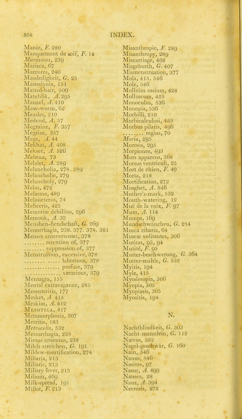 Manie, F. 280 Manquement desoif, F. 18 MurasmJts, 239 Marisca, ()7 Marcores, 240 Massledigkeit, G. 23 Mastodynia, 151 Matted-hair, 500 Matuhlik, yi. 2g5 Mauzel, ^.410 Maw-worra, 02 Measles, 210 Medend, A. 57 Megraine, F. 357 Megrim, 357 Megs, A. 44 Mekhas, A. 408 Mekser, A. 526 Melcena, 73 Melalet, A. 289 Melancholia,. 278. 289 Melancholie, 279 Melancholy, 279 Melas, 472 Melasma, 489 Melasicterus, 74 Meliceris, 425 Memoriae debilitas, 2y6 Memoiik, A. 32 Meiishen-fiendschaft, G. 269 Menorrhagia, 238. 377- 378. 381 Menses anteverientes, 378 retention of, 377 suppression of, 377 Menstruation, excessive, 378 laborions, 378 profuse, 379 vacarious, 379 Mentagra, 155 Mental extravagance, 285 Mesenteritis, 177 Mesket, /l 415 Mcskim, A. 412 Mesotica, 417 Mctamorphosia, 307 Metritis, 183 Mclrocclis, 532 Metrorrhagia, 238 Mictus cruentus, 238 Milch slrcichcn, G. I9I Mildcw-niorlification, 274 Miliaria, 213 Miliaris, 213 Miliary fever, 213 Milium, 4fi9 Milk-spread, I91 Millot, K213  Misanthropic, F. 289 Misanthropy, 289 Miscarriage, 408 Misgeburth, G. 407 Mismenstmation, 377 Mola, 415. 546 Mole, 546 Mollities ossium, 428 MoUuscum, 425 Monoculus, 536 Monopia, 536 Morbilli, 210 Morbicalculosi, 453 Morbus pilaris, 496 regius, 70 Moria, 295 Morosis, 295 Morpiones, 493 Mors apparens, 368 Morsus venlriculi, 25 Mort de chien, F. 49 Morta, 218 Mortification, 272 Mosghet, A. 546 Mother's-mark, 532 Mouth-watering, 12 Mue de la voix, F. 97 Mum, A. 114 Mumps, 169 Mundschwanchen, G. 214 Musca cibaria, 64 Muscae volitantcs, 306 Mutilas, 93, 94 Mutitd, F. 95 Muiter-beschwerung, G. 364 Mutler-mahle, G. 532 Myitis, 194 Myle, 415 Myodesopia, 306 Myopia, 305 Myopiasis, 305 Myositis, 194 N. Nachtblindkeit, G. 303 Nacht-mannlcin, G. 1 12 Na;vus, 532 N.igel-geschwar, G. 16O Nam, 546 Nanus, 546 Nasitas, 97 Nasur, A. 4Qg Nausea, 28 Nauz, A. 394 Necrosis, 27^^