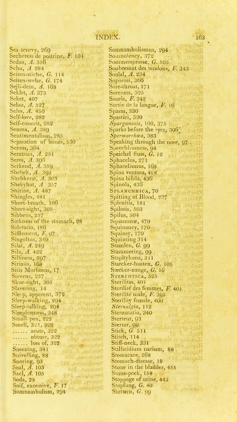 Sea-scurvy, 26.0 Secheress de poilrine, F. 104 Sedao, A. 356 Sehu, A. 284 Seiten-stiche, G. 114 Seiten-wehe, G. 174 Sejll-dem, A. l6'8 Seklet, A. 373 Seket, 407 Selau, A. 527 Seles, A. 450 Self-love, 282 Self-conceil, 282 Senina, A. 389 Sentinicntalism, 285 Separation of bones, 530 Seram, 364 . - y. Seratauri, A. 251 Seres, A. 3g6 Serkend, A. 35g Shebek, A. 393 Shebkerat; A. 303 Shekyhat, A 357 Shirine, A. 487 Shingles, 481 Short-breath. 106 Short-sight, 305 Sibbens, 257 Sickness of the stomach, 28 Sideraiio, 186 Sitflement, F,,g7. Singultus, 340. ; Silat, A. 249 Sila, A. 422 Silliness, 297 Siriasis, 168 ,, , Silis Mortosus,,-l7i Sivvens, 257 Skue-sight, 305 Slavering, 14 Slc'.p, apparent, 372 Sleep-walking, 294 Sleep-talking, 294 Sleeplessness, 348 Small-pox, 222 Smell, 3-' 1, 322 acute, 322 obtuse, 322 loss of, 322 Sneezing, 341 Snivelling, 88 Snoring, 93 Soal, A. 103 Saol, A. 105 Soda, 25 Soif, excessive, F. 17 SomnambuHsm, 294 Somnambulismus, 294 Somnolency, 372 Sommersprosse, G. 605 Soubresaut des tendons, F. 343 Soolal, A. 234 Snporosi, 366 Sore-throat, I71 Soreness, 325 Soaris, F. 342 Soriie de la langue, F. \6 Spasm, 330 Spastici, 330 Sparganosis, ipo, 375 . Sparks before the r^yes, 306 Spcrmorrhcea, 383 Speaking through the nose, 97 Speechlessness, 94 Speichel fluss, G, 12 Sphacelus, 271 Sphacelismus, 168 Spina ventosa, 428 Spina bifida, 436 Spinola, 436 Spi-anchnica, 70 Spitting of Blood, 23?' Splenitis, 181 Spilosis, 503 Spilus, 504 Squammae, 470 Squinancy, 17O Squinsy, 17O Squinting 314 Stamlen, G. 99 Stammering, 99 Staphyloma, 311 Starcker-husten, G. 105 Stecker-zunge, G. 16 Stereotica, 525 Sterilitas, 401 Sterility des femmes, F. 401 Sterilite' male, F. 395 Sterility female, 400 Slernalgia, 112 Sternutatio, 340 Sterteur, 93 Stenor, g& Stick, G. 511 Stitch, 114 Stiff-neck, 331 Stillicidium narium, 88 Stomacace, 268 Stomach-disease, 18 Stone in the bladder, 455 Stone-pock, 158 Stoppage of urine, 443 Stopfung, G. 40 Stottern, G. 99