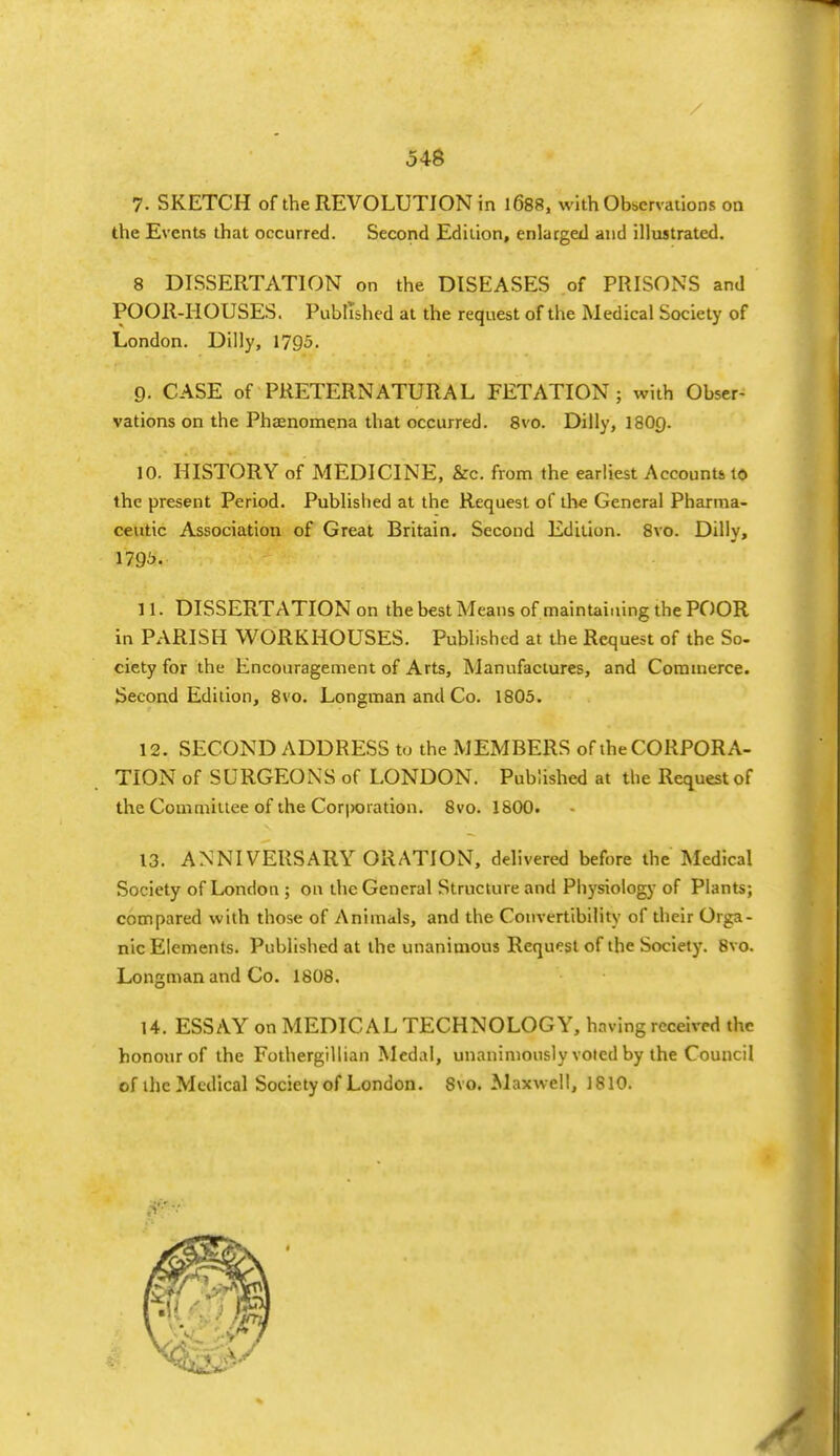 7. SKETCH of the REVOLUTION in 1688, with Observations on the Events that occurred. Second Edition, enlarged and illustrated. 8 DISSERTATION on the DISEASES of PRISONS and POOR-HOUSES. Published at the request of the Medical Society of London. Dilly, 1795. 9. CASE of PRETERNATURAL FETATION; with Obser- vations on the Phaenomena that occurred. 8vo. Dilly, I8O9. 10. HISTORY of MEDICINE, &c. from the earliest Accounts 10 the present Period. Published at the Request of the General Pharma- ceutic Association of Great Britain. Second Edition. 8vo. Dilly, 179^. 11. DISSERTATION on the best Means of maintaining the POOR in PARISH WORKHOUSES. Published at the Request of the So- ciety for the Encouragement of Arts, Manufactures, and Commerce. Second Edition, 8vo. Longman and Co. 1803. 12. SECOND ADDRESS to the MEMBERS of iheCORPORA- TION of SURGEONS of LONDON. Published at the Request of the Committee of the Cor|)Oiation. 8vo. 1800. 13. ANNIVERSARY ORATION, delivered before the Medical Society of London ; on the General Structure and Physiology of Plants; compared with those of Animals, and the Convertibility of their Orga- nic Elements. Published at the unanimous Request of the Society. 8vo. Longman and Co. 1808. 14. ESSAY on MEDICAL TECHNOLOGY, having received the honour of the Fothergillian Medal, unanimously voted by the Council of the Medical Society of London. 8vo. Maxwell, 1810.