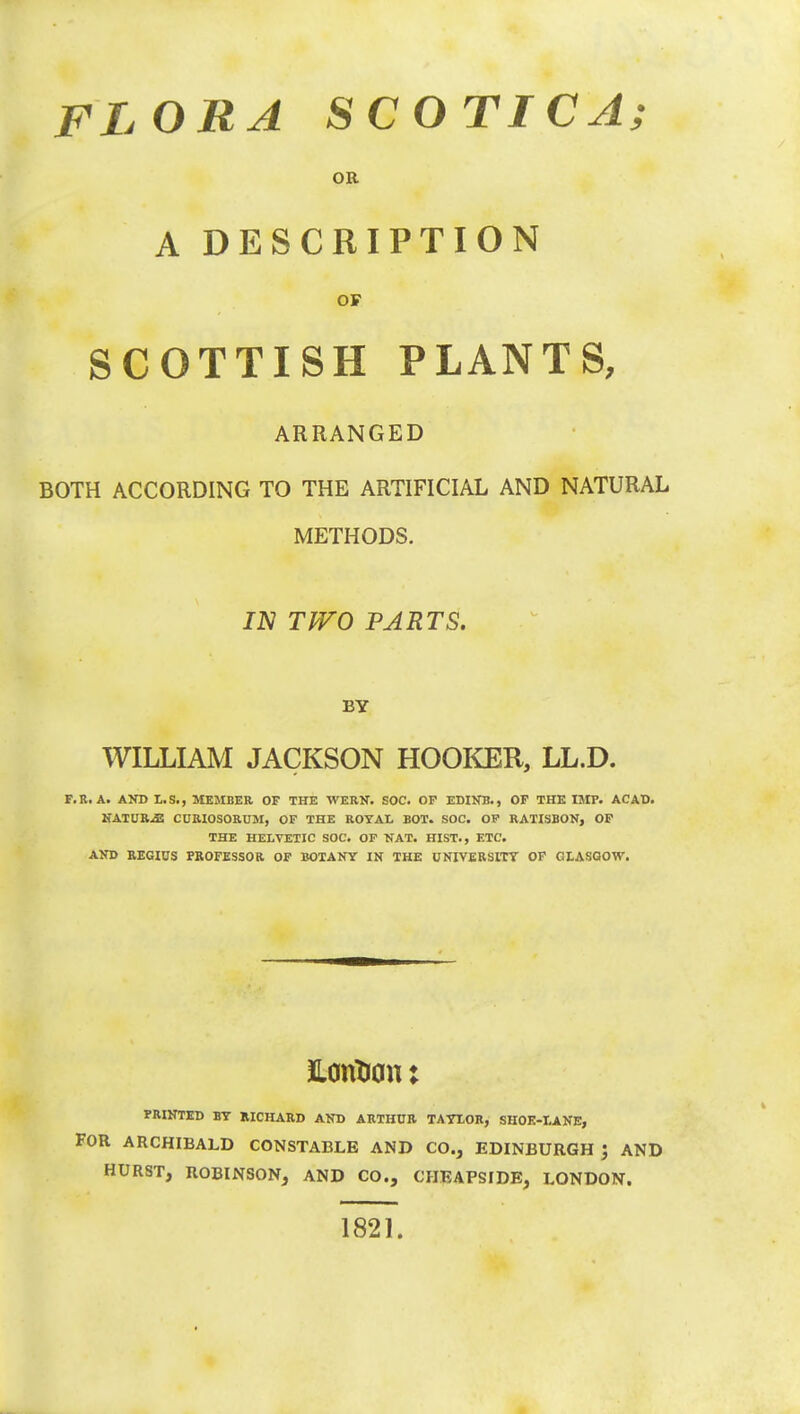 OR A DESCRIPTION OF SCOTTISH PLANTS, ARRANGED BOTH ACCORDING TO THE ARTIFICIAL AND NATURAL METHODS. IN TITO PARTS. BY WILLIAM JACKSON HOOKER, LL.D. F.R.A. AND L.S., MEMBER OF THE WERN. SOC. OF EDINB., OF THE IMP. ACAD. NATURES CURIOSORUM, OF THE ROYAL ROT. SOC. OF RATISBON, OF THE HELVETIC SOC. OF NAT. HIST., ETC. AND REGIUS PROFESSOR OF BOTANY IN THE UNIVERSITY OF GLASGOW. ftoritron: PRINTED BY RICHARD AND ARTHUR TAYLOR, SHOK-LANE, FOR ARCHIBALD CONSTABLE AND CO., EDINBURGH '3 AND HURST, ROBINSON, AND CO., CHEAPSIDE, LONDON. 1821.