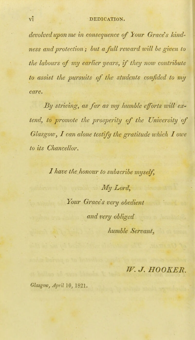 devolved upon me in consequence of ^our Graces kind- ness and protection; but a full reward will be given to the labours of my earlier years, if they now contribute to assist the pursuits of the students confided to my care. By striving, as far as my humble efforts will ex- tend, to promote the prosperity of the University of Glasgow} I can alone testify the gratitude ivhich I owe to its Chancellor. J have the honour to subscribe myself My Lord, Your Graces very obedient and very obliged humble Servant, TF. J. HOOKER. Glasgow, April 10, 1821.