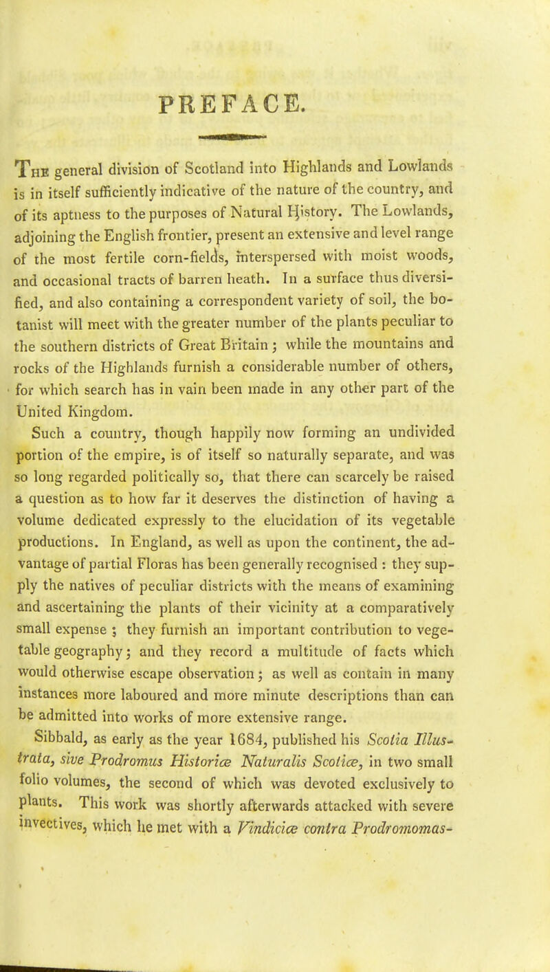 PREFACE. The general division of Scotland into Highlands and Lowlands is in itself sufficiently indicative of the nature of the country, and of its aptness to the purposes of Natural Hjstory. The Lowlands, adjoining the English frontier, present an extensive and level range of the most fertile corn-fields, Interspersed with moist woods, and occasional tracts of barren heath. In a surface thus diversi- fied, and also containing a correspondent variety of soil, the bo- tanist will meet with the greater number of the plants peculiar to the southern districts of Great Britain; while the mountains and rocks of the Highlands furnish a considerable number of others, for which search has in vain been made in any other part of the United Kingdom. Such a country, though happily now forming an undivided portion of the empire, is of itself so naturally separate, and was so long regarded politically so, that there can scarcely be raised a question as to how far it deserves the distinction of having a volume dedicated expressly to the elucidation of its vegetable productions. In England, as well as upon the continent, the ad- vantage of partial Floras has been generally recognised : they sup- ply the natives of peculiar districts with the means of examining and ascertaining the plants of their vicinity at a comparatively small expense ; they furnish an important contribution to vege- table geography; and they record a multitude of facts which would otherwise escape observation; as well as contain in many instances more laboured and more minute descriptions than can be admitted into works of more extensive range. Sibbald, as early as the year 1684, published his Scotia Illus- trata, slve Prodromus Histories Naturalis Scotice, in two small folio volumes, the second of which was devoted exclusively to plants. This work was shortly afterwards attacked with severe invectives, which he met with a Vindicice contra Prodromomas-