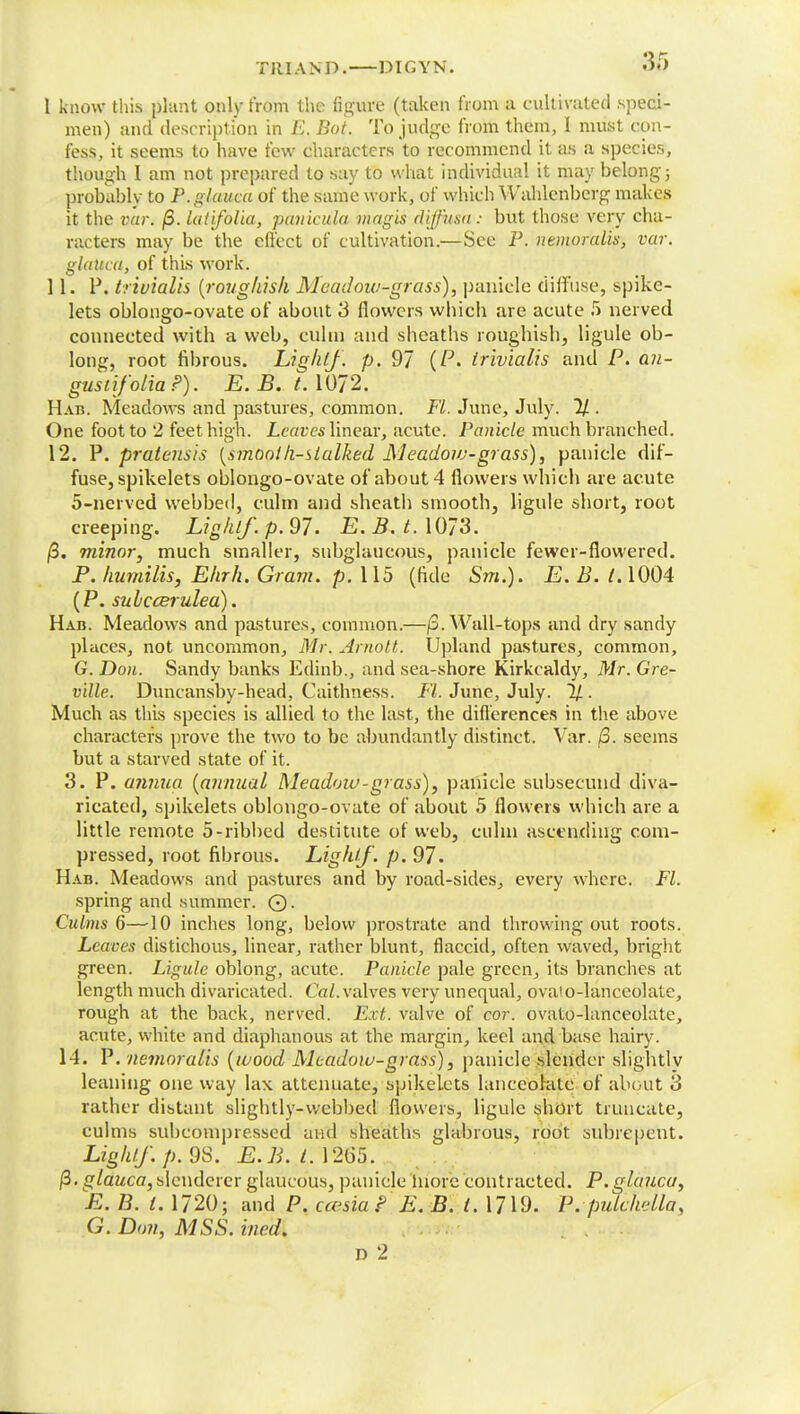 Till AND. DIGYN. 36 1 know this plant only from the figure (taken from a cultivated speci- men) and description in E. Bot. To judge from them, I must con- fess, it seems to have few characters to recommend it as a species, though I am not prepared to say to what individual it may belong 5 probably to P. glauca of the same work, of which Wahlenberg makes it the var. j3. lutifolia, pauicula magis diffusa : but those very cha- racters may be the effect of cultivation.—See P. nemoralis, var. glauca, of this work. 11. P. triuialis {roughish Meadow-grass), panicle diffuse, spike- lets oblongo-ovate of about 3 flowers whicb are acute 5 nerved connected with a web, culm and sheaths roughisli, ligule ob- long, root fibrous. Light], p. 97 (P. irivialis and P. an- gustifolia P). E. B. t. 1072. Hab. Meadows and pastures, common. FL. June, July. % . One foot to 2 feet high. Leaves linear, acute. Panicle much branched. 12. P. pratensis [smooth-stalked Meadoiv-grass), panicle dif- fuse, spikelets oblongo-ovate of about 4 flowers which are acute 5-nerved webbed, culm and sheath smooth, ligule short, root creeping. Light/, p. 97. E. 3. t. 1073. /3. minor, much smaller, subglaucous, panicle fewer-flowered. P. humilis, Ehrh. Gram. p. 115 (fide Sot.). E. B. 1.1004 (P. subcceruled). Hab. Meadows and pastures, common.—/3. Wall-tops and dry sandy places, not uncommon, Mr, Arnott. Upland pastures, common, G. Don. Sandy banks Edinb,, and sea-shore Kirkcaldy, Mr. Gre- v'dle. Duncansby-head, Caithness. FL June, July. 1/. Much as this species is allied to the last, the differences in the above characters prove the two to be abundantly distinct. Var. /3. seems but a starved state of it. 3. P. annua [annual Meadow-grass), panicle subsecund diva- ricated, spikelets oblongo-ovate of about 5 flowers which are a little remote 5-ribbed destitute of web, cuhn ascending com- pressed, root fibrous. Lighlf. p. 97. Hab. Meadows and pastures and by road-sides, every where. Fl. spring and summer. ©. Culms 6—-10 inches long, below prostrate and throwing out roots. Leaves distichous, linear, rather blunt, flaccid, often waved, bright green. Ligule oblong, acute. Panicle pale green, its branches at length much divaricated. Cat. valves very unequal, ovaio-lanceolate, rough at the back, nerved. Ext. valve of cor. ovato-lanceolate, acute, white and diaphanous at the margin, keel and base hairy. 14. P. nemoralis {wood Meadow-grass), panicle slender slightly leaning one way lax attenuate, spikeLets lanceolate of about 3 rather distant slightly-webbed flowers, ligule short truncate, culms subcompresscd and sheaths glabrous, root subrepent. Lighlf. p. 9S. E.B. t. 1265. /3. glauca,slenderer glaucous, panicle inorc contracted. P.glauca, E. B. 1. 1720; and P. ccesia ? E. B. I. 1719. Pvpulckella, G. Don, MSS. ineaX