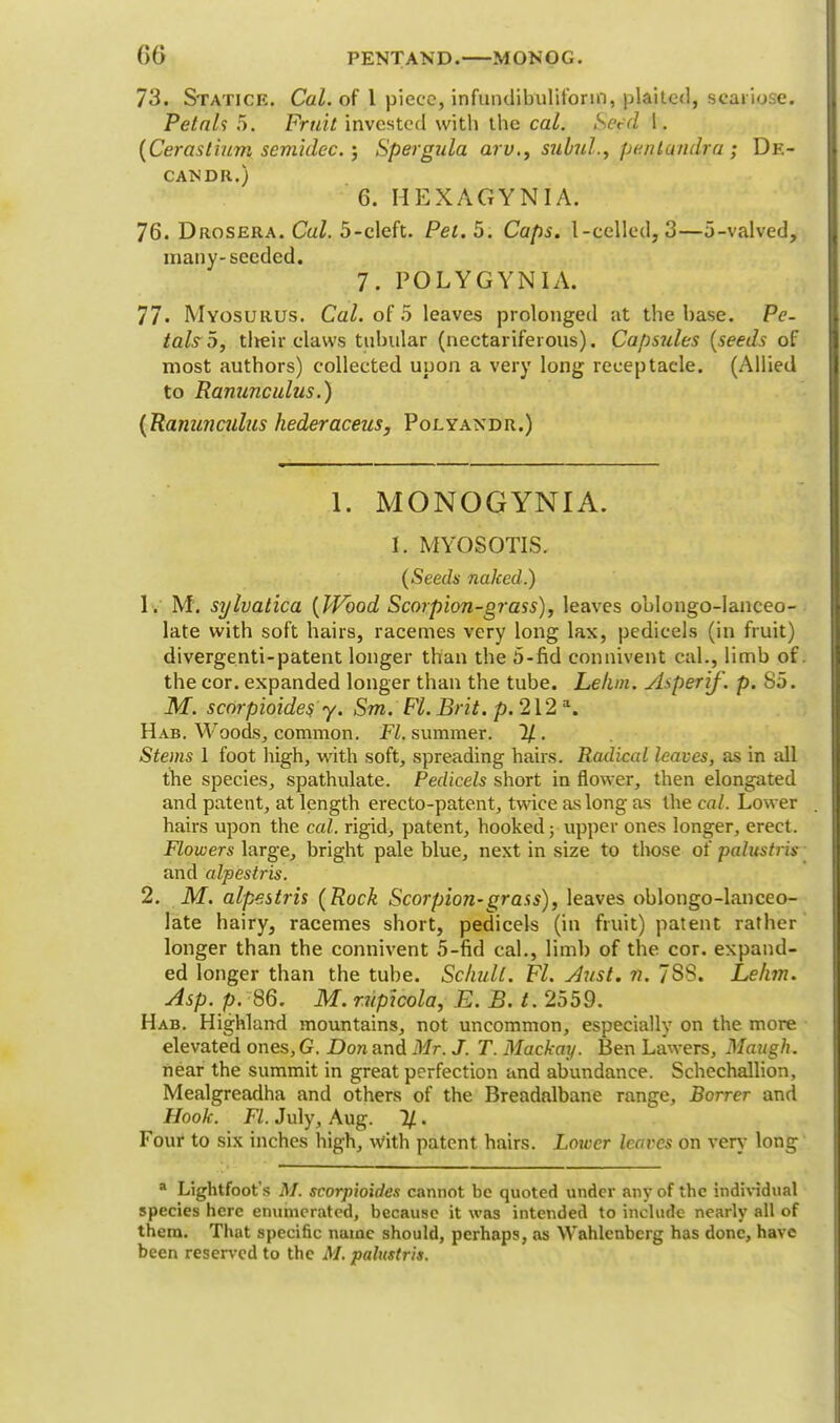 73. Staticr. Cal. of 1 piece, infundibulifonn, plaited, seariose. Petals 5. Fruit invested with the cal. Serd 1. (Cerostium scmldcc.; Spergula ajV,9 subul., pentqndj-a ; Dk- CANDR.) 6. HEXAGYNIA. 76. Drosera. Cal. 5-cleft. Pet. 5. Caps. I-celled, 3—5-valved, many-seeded. 7. POLYGYN I A. 77. Myosurus. Cal. of 5 leaves prolonged at the base. Pe- tals 5, tlreir claws tubular (nectariferous). Capsules (seeds of most authors) collected upon a very long receptacle. (Allied to Ranunculus.) {Ranunculus hederaceus, Polyandr.) 1. MONOGYNIA. 1. MYOSOTIS. (Seeds naked.) 1. M. sylvatica (Wood Scorpion-grass), leaves oblongo-lanceo- late with soft hairs, racemes very long lax, pedicels (in fruit) divergenti-patent longer than the 5-fid connivent cal., limb of the cor. expanded longer than the tube. Lelun. Asperif. p. So. M. scorpioides y. Sm. Fl. Brit. p. 212 a. Hab. Woods, common. Fl. summer. 2/. Stems 1 foot high, with soft, spreading hairs. Radical leaves, as in all the species, spathulate. Pedicels short in flower, then elongated and patent, at length erecto-patent, twice as long as the cal. Lower hairs upon the cal. rigid, patent, hooked; upper ones longer, erect. Flowers large, bright pale blue, next in size to those of palustris and alpestris. 2. M. alpestris (Rock Scorpion-grass), leaves oblongo-lanceo- late hairy, racemes short, pedicels (in fruit) patent rather longer than the connivent 5-fid cal., limb of the cor. expand- ed longer than the tube. Schull. Fl. Aust. n. 7S8. Lekm. Asp. p. 86. M. rvpicola, E.B.t. 2559. Hab. Highland mountains, not uncommon, especially on the more elevated ones, G. Don and Mr. J. T. Mackay. Ben Lawers, Maugh. near the summit in great perfection and abundance. Schcchallion, Mealgreadha and others of the Breadalbane range, Borrer and Hook. Fl. July, Aug. %. Four to six inches high, with patent hairs. Loiter leaves on very long a Lightfoot s M. scorpioides cannot be quoted under any of the individual species here enumerated, because it was intended to include nearly all of them. That specific name should, perhaps, as Wahlenbcrg has done, have been reserved to the M. palustris.