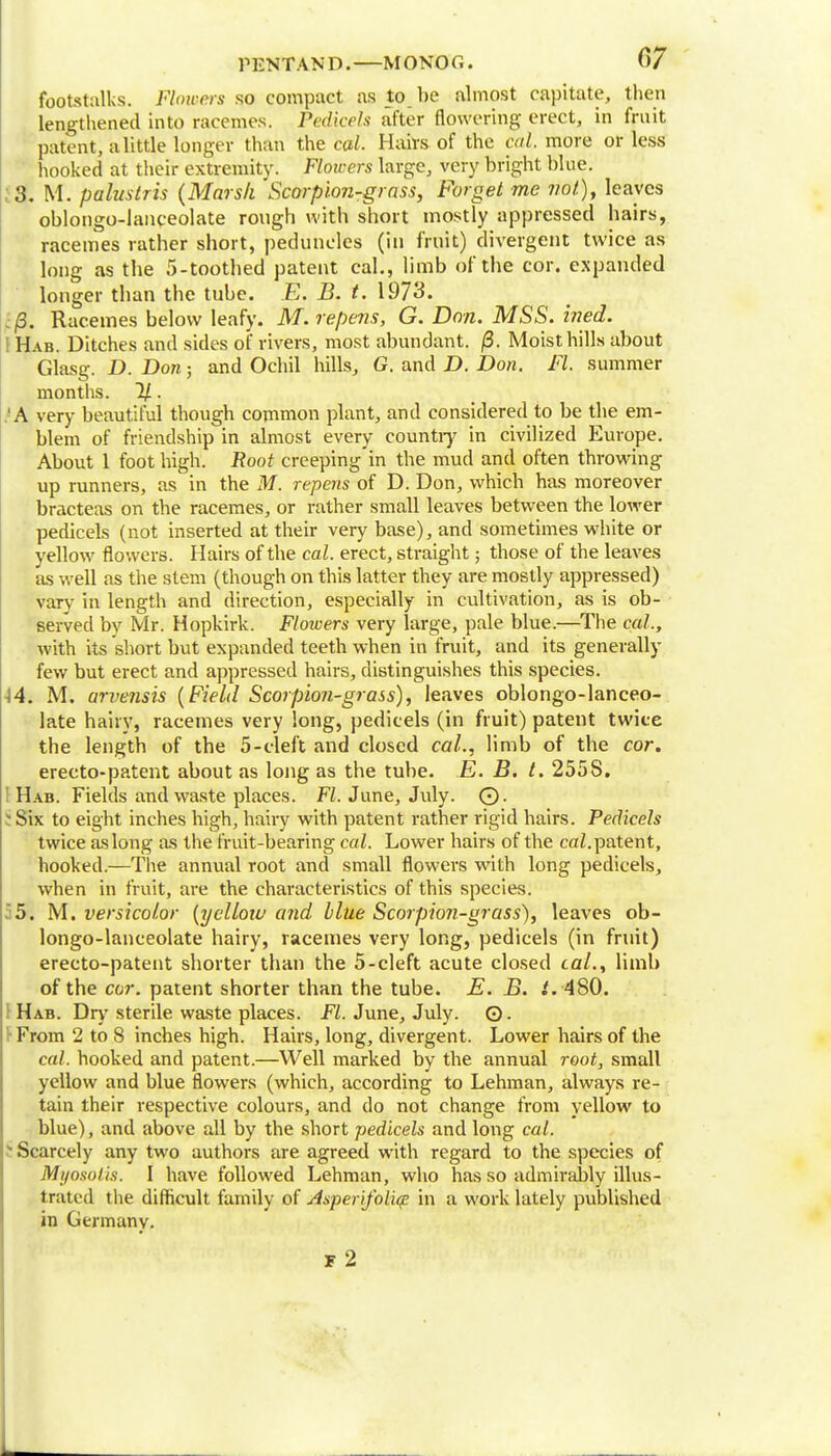footstalks. Flowers so compact as to be almost capitate, then lengthened into racemes. Pa Heels after flowering erect, in fruit patent, a little longer than the cal. Hairs of the ml. more or less hooked at their extremity. Flowers large, very bright blue. , 3. M. palustris (Marsh 'Scorpion-grass, Forget me wo/), leaves oblongo-lanceolate rough with short mostly appressed hairs, racemes rather short, peduncles (in fruit) divergent twice as long as the 5-toothed patent cal., limb of the cor. expanded longer than the tube. E. B. t. 1973. ;j8. Racemes below leafy. M. repens, G. Don. MSS. hied. I Hab. Ditches and sides of rivers, most abundant. /3. Moist hills about Glasg. D. Don; and Ochil hills, G. and D. Don. Ft. summer months. %. .'A very beautiful though common plant, and considered to be the em- blem of friendship in almost every country in civilized Europe. About 1 foot high, if oof creeping in the mud and often throwing up runners, as in the M. repens of D. Don, which has moreover bracteas on the racemes, or rather small leaves between the lower pedicels (not inserted at their very base), and sometimes white or yellow flowers. Hairs of the cal. erect, straight; those of the leaves as well as the stem (though on this latter they are mostly appressed) vary in length and direction, especially in cultivation, as is ob- served by Mr. Hopkirk. Flowers very large, pale blue.—The cal, with its short but expanded teeth when in fruit, and its generally few but erect and appressed hairs, distinguishes this species. -14. M. arvensis (Field Scorpion-grass), leaves oblongo-lanceo- late hairy, racemes very long, pedicels (in fruit) patent twice the length of the 5-cleft and closed cal., limb of the cor. ereeto-patent about as long as the tube. E. B. t. 2558. I Hab. Fields and waste places. Fl. June, July. 0. S Six to eight inches high, hairy with patent rather rigid hairs. Pedicels twice as long as the fruit-bearing cal. Lower hairs of the caZ. patent, hooked.—The annual root and small flowers with long pedicels, when in fruit, are the characteristics of this species. 35. M. versicolor (yellow and blue Scorpion-grass), leaves ob- longo-lanceolate hairy, racemes very long, pedicels (in fruit) erecto-patent shorter than the 5-cleft acute closed cal., limb of the cor. patent shorter than the tube. E. B. t. 480. Hab. Dry sterile waste places. Fl. June, July. ©. f From 2 to 8 inches high. Hairs, long, divergent. Lower hairs of the cal. hooked and patent.—Well marked by the annual root, small yellow and blue flowers (which, according to Lehman, always re- tain their respective colours, and do not change from yellow to blue), and above all by the short pedicels and long cal. - Scarcely any two authors are agreed with regard to the species of Mijosolis. I have followed Lehman, who has so admirably illus- trated the difficult family of Asperifolig in a work lately published in Germany. F 2
