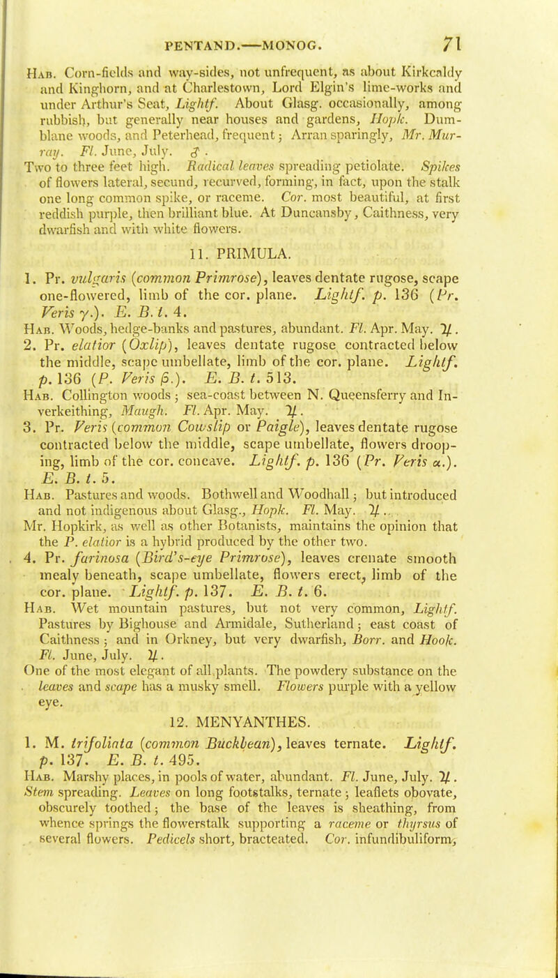 Hab. Corn-fields and way-sides, not unfrequcnt, as about Kirkcaldy and Kinghorn, and at Charlestown, Lord Elgin's lime-works and under Arthur's Seat, Lightf. About Glasg. occasionally, among rubbish, but generally near houses and gardens, Ilopk. Dum- blane woods, and Peterhead, frequent; Arran sparingly, Mr. Mur- ray. Fl. June, July. g . Two to three feet high. Radical leaves spreading petiolate. Spikes of flowers lateral, secund, recurved, forming, in fact, upon the stalk one long common spike, or raceme. Cor. most beautiful, at first reddish purple, then brilliant blue. At Duncansby, Caithness, very dwarfish and with white flowers. 11. PRIMULA. 1. Pr. vulgaris {common Primrose), leaves dentate rugose, scape one-flowered, limb of the cor. plane. Lightf. p. 136 (/-V. Verb y.). E.B.t.A. Hab. Woods, hedge-banks and pastures, abundant. Fl. Apr. May. %. 2. Pr. elatior {Oxlifj), leaves dentate rugose contracted below the middle, scape umbellate, limb of the cor. plane. Lightf. p. 136 (P. Veris jS.). E. B. t. 513. Hab. Collington woods ; sea-coast between N. Queensferry and In- verkeithing, Maugh. Fl. Apr. May. 1/. 3. Pr. Veris {common Cowslip or Paigle), leaves dentate rugose contracted below the middle, scape umbellate, flowers droop- ing, limb of tbe cor. concave. Lightf. p. 136 {Pr. Veris «.). E. B. t. 5. Hab. Pastures and woods. Bothwell and Woodhall; but introduced and not indigenous about Glasg., Hopk. Fl. May. % . Mr. Hopkirk, as well as other Botanists, maintains the opinion that the P. elatior is a hybrid produced by the other two. 4. Pr. farinosa {Bird's-eye Primrose), leaves crcnate smooth mealy beneath, scape umbellate, flowers erect? limb of the cor. plane. Lightf. p. 137. E. B. t. 6. Hab. Wet mountain pastures, but not very common, Lightf. Pastures by Bighouse and Armidale, Sutherland; east coast of Caithness ; and in Orkney, but very dwarfish, Borr. and Hook. Fl. June, July. 2/. One of the most elegant of all.plants. The powdery substance on the leaves and scape has a musky smell. Flowers purple with a yellow eye. 12. MENYANTHES. 1. M. Irifolinta {common Buckbean), leaves ternate. Lightf. p. 137. E.B.t. 495. Hab. Marshy places, in pools of water, abundant. Fl. June, July. 11. Stem spreading. Leaves on long footstalks, ternate ; leaflets obovate, obscurely toothed; the base of the leaves is sheathing, from whence springs the flowerstalk supporting a raceme or thyrsus of several flowers. Pedicels short, bracteated. Cor. infundibuliform,