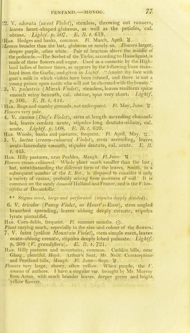 22. V. odorata (sweet Viohl), stemless, throwing out runners, leaves heart-shaped glabrous, as well as the petioles, cal. obtuse. Light/, p. 507- E. B. t. 619. IHab. Hedges and banks, common. Fl. March, April. 2/. '.Leaves broader than the last, glabrous or nearly so. Flowers larger, deeper purple, often white. Pair of bracteas above the middle of the peduncle.—The Sorbet of the Turks, according to Hasselquist.is made of these flowers and sugar. Used as a cosmetic by the High- land ladies of former times, as appears by the following lines trans- lated from the Gaelic, and given in Lightf. Anoint thy face with goat's milk in which violets have been infused, and there is not a young prince upon earth who will not be charmed with thy beauty. 3. V. palustris (Marsh Violet), stemless, leaves reniform quite smooth veiny beneath, cal. obtuse, spur very short. Lightf. I p. 506. E. B. t. 4-14. Hab. Bogs and marshy grounds, not unfrequent. Fl. May, June. 1/ . Floicers very pale. 4. V. canina (Dag's Violet), stem at length ascending channel- led, leaves cordate acute, stipules long dentato-ciliate, cal. acute. Lightf. p. £,0S. E. B. t. 620. Hab. Woods, banks and pastures, frequent. Fl. April, May. %. 5. V. lactea (cream-coloured Violet), stem ascending, leaves ovato-lanceolate smooth, stipules dentate, cal. acute. jEJ. Ii. t. 445. Hab. Hilly pastures, near Peebles, Maugh. .FY. June. Of. Flowers cream-coloured. Whole plant much smaller than the last j but, notwithstanding the different form of the leaves, Smith, in a subsequent number of the E. Bot., is disposed to consider it only a variety of canina, probably arising from poorness of soil. It is common on the sandv dimes6$ Holland and France, and is the V. Ian- cifolia of Decandolle. ** Stigma erect, large and perforated (stipules deeply divided). 6. V. tricolor (Pansy Violet, or Heart's-Ease), stem angled branched spreading, leaves oblong deeply crenatc, stipules lyrate pinnatifid. Hab. Corn-fields, frequent. Fl. summer months. 0. Plant varying much, especially in the size and colour of the flowers. 7. V. lutea (yellow Mountain Violet), stem simple erect, leaves ovato-oblong crenate, stipules deeply lobed palmate. Lightf. p. 508 (V. grandiflora). E. D. t. 721. Hab. Hilly pastures and mountains, common. Cathkin hills, near Glasg., plentiful, Hopk. Arthur's Seat, Mr. Neill. Corstorphine and Pentland hills, Maugh. Fl. June—Sept. 1/. Flowers very large, showy, often yellow. When purple, the V. amcena of authors. I have a singular var. brought by Mr. Murray from Arran, with much broader leaves, deeper green and bright yellow flowers.