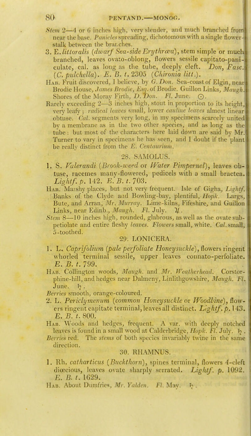 Stem 2—4 or G inches high, very slender, and much branched from! near the base. Panicles spreading, dichotomous with a single flower-l stalk between the branches. 3. E. lit Ioralis {diuarf Sea-side Erythrcca), stem simple or much branched, leaves ovato-oblong, flowers sessile capitato-pani- culate, cal. as long as the tube, deeply cleft. Don, Ease. (C. pulchella). E. B. t. 2305 {Chironia lilt.). Hab. Fruit discovered, I believe, by G.Don. Sea-coast of Elgin, near Brodie House, James Brodie, Esq. of Brodie. Guillon Links, Maugh. Shores of the Moray Firth, D. T)on. Fl. June. ©. Rarely exceeding 2—3 inches high, stout in proportion to its height, very leafy ; radical leaves small, lower cauliue leaves almost linear obtuse. Cal. segments very long, in my specimens scarcely united by a membrane as in the two other species, and as long as the tube: but most of the characters here laid down are said by Mr. Turner to vary in specimens he has seen, and I doubt if the plant be really distinct from the E. Centaurium. 28. SAMOLUS. 1. S. Vulerandi {Brook-weed ox Water Pimpernel), leaves ob- tuse, racemes many-flowered, pedicels with a small bractea. Light/, p. 142. E. B. t. 703. Hab. Marshy places, but not very frequent. Isle of Gigha, Light/. Banks of the Clyde and Bowling-bay, plentiful, Hoplc. Largs, I Bute, and Arran, Mr. Murray. Lime-kilns, Fifeshire, and Guillon I Links, near Edinb., Maugh. Fl. July. % . Stem 8—10 inches high, rounded, glabrous, as well as the ovate sub- I petiolate and entire fleshy leaves. Flowers small, white. Cal. small, I 5-toothed. 29. LONICERA. 1. L. Capri/olium {pale perfoliate Honeysuckle), flowers ringent | whorled terminal sessile, upper leaves connato-perfoliate. j E. B. t. 799. Hab. Collington woods, Maugh. and Mr. Weatherhead. Corstor- I phine-hill, and hedges near Dalmeny, Linlithgowshire, Maugh. Fl. June. T? . Berries smooth, orange-coloured. 2. L. Periclymenum {common Honeysuckle or Woodbine), flow- ers ringent capitate terminal, leaves all distinct. Light/, p. 143. E. B. t. 800. Hab. Woods and hedges, frequent. A var. with deeply notched I leaves is found in a small wood at Calderbridge, Hopk. Fl. July. Tj . I Berries red. The stems of both species invariably twine in the same 1 direction. 30. RHAMNUS. 1. lib. catharticus {Buckthorn), spines terminal, flowers 4-clcft ! dioecious, leaves ovate sharply serrated. Light/, p. 1092. ! E. B. t. 1G29. Hab. About Dumfries, Mr. Yalden. Fl. May. h .