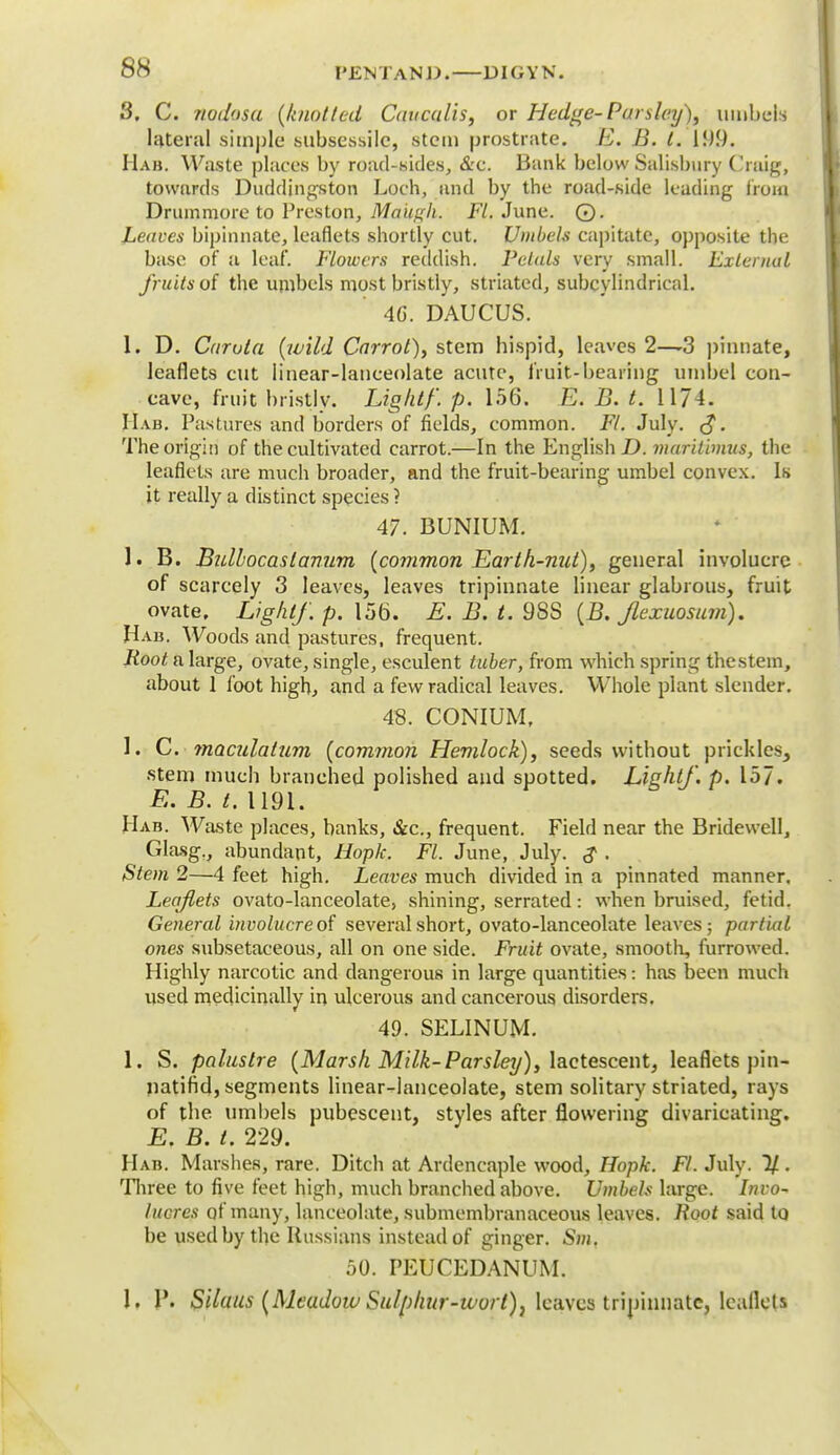 3, C. nodosa {knotted Cauculis, or Hedge-Parsley), umbels lateral simple subsessile, stem prostrate. E. B. I. 199. Hab. Waste places by road-sides, &c. Bank below Salisbury Craig, towards Duddingston Loch, and by the road-side leading from Drummore to Preston, Maiigk. Ft. June. 0. Leaves bipinnate, leaflets shortly cut. Umbels capitate, opposite the base of a leaf. Flowers reddish. Petals very small. External fruits of the umbels most bristly, striated, subcylindrical. 46. DAUCUS. 1. D. Carota {wild Carrot), stem hispid, leaves 2—3 pinnate, leaflets cut linear-lanceolate acute, fruit-bearing umbel con- cave, fruit bristly. Ligktf. p. 156. E. B. t. 1174. IIab. Pastures and borders of fields, common. Ft. July. <J. The origin of the cultivated carrot.—In the English D. muritimus, the leaflets are much broader, and the fruit-bearing umbel convex. Is it really a distinct species ? 47. BUNIUM. 1. B. Bulbocastanum {common Earth-nut), general involucre of scarcely 3 leaves, leaves tripinnate linear glabrous, fruit ovate. Light/, p. 156. E. B. t. 98S {B. Jlexuosum). Hab. Woods and pastures, frequent. Root a large, ovate, single, esculent tuber, from which spring thestem, about 1 loot high, and a few radical leaves. Whole plant slender. 48. CONIUM, 1. C. maculatum {common Hemlock), seeds without prickles, stem much branched polished and spotted. Light/, p. 157. E. B. t. U9i. Hab. Waste places, banks, &c., frequent. Field near the Bridewell, Glasg., abundant, Hoplc. Fl. June, July. $ . Stem 2—4 feet high. Leaves much divided in a pinnated manner. Lea/lets ovato-lanceolate, shining, serrated: when bruised, fetid. General involucre of several short, ovato-lanceolate leaves; partial ones subsetaeeous, all on one side. Fruit ovate, smooth, furrowed. Highly narcotic and dangerous in large quantities: has been much used medicinally in ulcerous and cancerous disorders. 49. SELINUM. 1. S. pa lustre {Marsh Milk-Parsley), lactescent, leaflets pin- natifid, segments linear-lanceolate, stem solitary striated, rays of the. umbels pubescent, styles after flowering divaricating. E. B. t. 229. Hab. Marshes, rare. Ditch at Ardencaple wood, Hopfc. Ft. July. 7/ . Three to five feet high, much branched above. Umbels large. Invo- lucres of many, lanceolate, submembranaceous leaves. Root said to be used by the Russians instead of ginger. Sm. 50. PEUCEDANUM. 1. Pi S'daus {Meadow Sulphur-wort), leaves tripinnate, leaflets