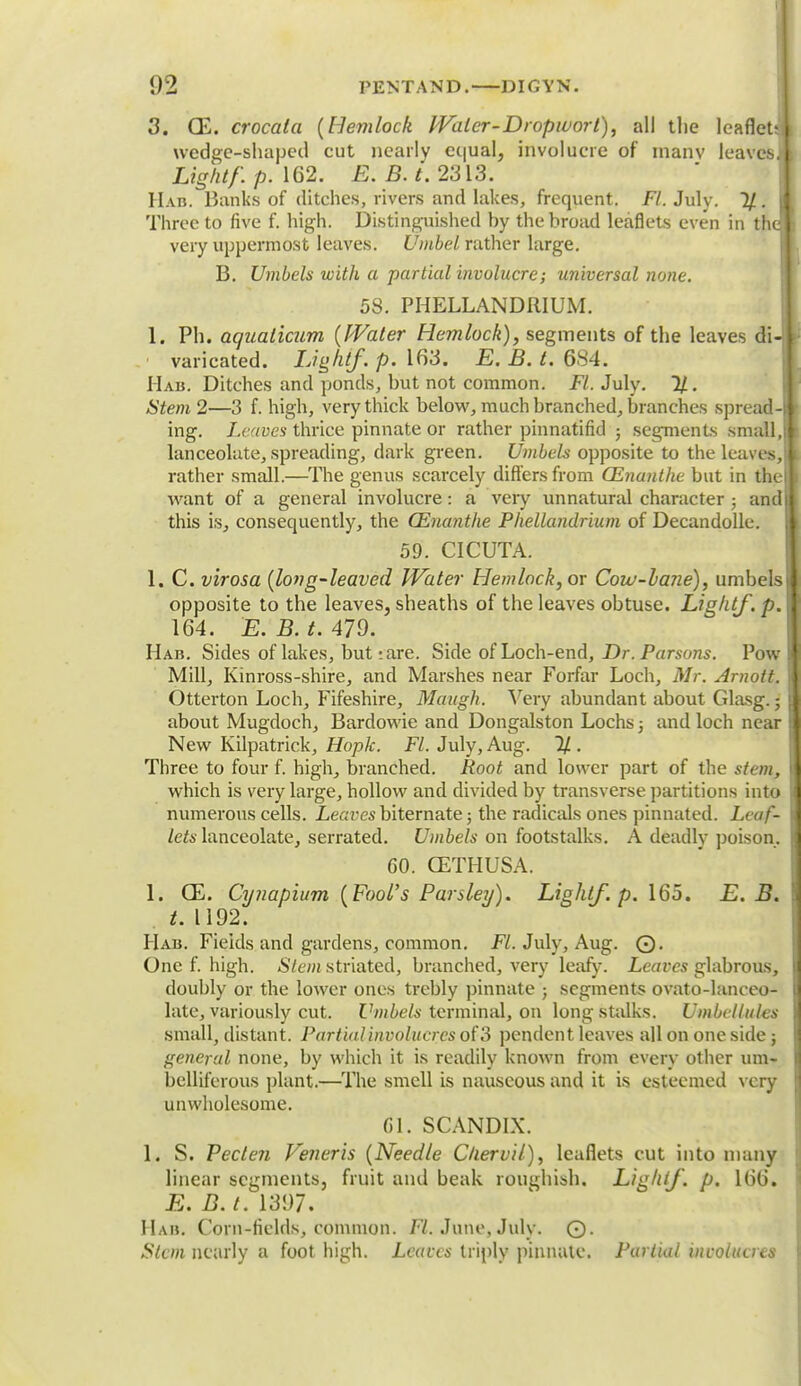 3. QE. crocata {Hemlock Water-Dropwort), all the leaflet wedge-shaped cut nearly equal, involucre of manv leaves Lightf. p. 162. E.B.t. 2313. Had. Banks of ditches, rivers and lakes, frequent. Fl. July. 1/. Three to five f. high. Distinguished hy the broad leaflets even in th very uppermost leaves. Umbel rather large. B. Umbels with a partial involucre; universal none. 58. PHELLANDRIUM. 1. Ph. aquaticum {Water Hemlock), segments of the leaves di varicated. Lighif. p. 163. E. B. t. 684. Hab. Ditches and ponds, hut not common. Fl. July. 11. Stem 2—3 f. high, very thick below, much hranched, branches spread-,, ing. Leaves thrice pinnate or rather pinnatifid ; segments small,! lanceolate, spreading, dark green. Umbels opposite to the leaves,! rather small.—The genus scarcely differs from CEnanthe but in the™ want of a general involucre: a veiy unnatural character ; and this is, consequently, the CEnanthe Phellandrium of Decandolle. 59. CICUTA. 1. C. virosa {long-leaved Water Hemlock, or Cow-lane), umbels opposite to the leaves, sheaths of the leaves obtuse. Lig/itJ'. p. 164. E.B.t. 479. Hab. Sides of lakes, but: are. Side of Loch-end, Dr. Parsons. Pow Mill, Kinross-shire, and Marshes near Forfar Loch, Mr. Arnott. Otterton Loch, Fifeshire, Maugh. Very abundant about Glasg.; about Mugdoch, Bardowie and Dongalston Lochs; and loch near New Kilpatrick, Hoph. Fl. July, Aug. 11. Three to four f. high, branched. Root and lower part of the stem, which is very large, hollow and divided by transverse partitions into numerous cells. Leaves biternate; the radicals ones pinnated. Leaf- lets lanceolate, serrated. Umbels on footstalks. A deadly poison. 60. GETHUSA. 1. CE. Cynapium {Fool's Parsley). Lighif. p. 165. E. B. t. 1192. Hab. Fields and gardens, common. Fl. July, Aug. ©. One f. high. Stem striated, branched, very leafy. Leaves glabrous, doubly or the lower ones trebly pinnate ; segments ovato-lanceo- late, variously cut. Umbels terminal, on long stalks. Umbcllules small, distant. Partialinvolucrcs of'3 pendent leaves all on one side ; general none, by which it is readily known from every other urn- belliferous plant.—The smell is nauseous and it is esteemed very unwholesome. 61. SCANDIX. 1. S. Peclen Veneris {Needle Chervil), leaflets cut into many linear segments, fruit and beak roughish. Lighif. p. 166. E. B. t. 1397. Ham. Corn-fields, common. Fl. June, July. ©. Stem nearly a foot high. Leaves triply pinnate. Partial involucres