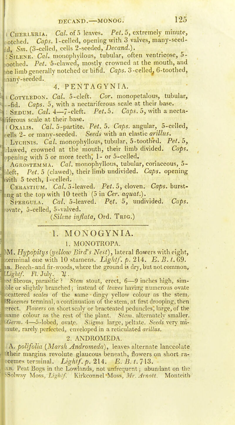I Cherleria. Cal. of 5 leaves. Pet. 5, extremely minute, otched. Cops. 1-celled, opening with 3 valves, many-seed- id, Sm. (3-celled, cells 2-seeded, Decand.). :Silene. Cal. monophyilous, tubular, often ventricose, 5- \oothed. Pet. 5-clawed, mostly crowned at the mouth, and ine limb generally notched or bifid. Caps. 3 -celled^ 6-toothed, nany-seeded.. 4. PENTAGYNIA. i Cotyledon. Cal. 5-cleft. Cor. monopetalous, tubular, --fid. Caps. 5, with a nectariferous scale at their base. : Sedum. Cal. 4—7-cleft. Pet. 5. Caps. 5, with a necta- riferous scale at their base. I Oxalis. Cal. 5-partite. Pet. 5. Caps, angular, 5-celled, eells 2- or many-seeded. Seeds with an elastic arillus. '. Lychnis. Cal. monophyilous, tubular, 5-tooth*ed. Pet. 5, .lawed, crowned at the mouth, their limb divided. Caps. c-pening with 5 or more teeth; 1- or 5-celled. Agrostemma. Cal. monophyilous, tubular, coriaceous, 5- kleft. Pet. 5 (clawed), their limb undivided. Caps, opening vith 5 teeth, l-celled. Cerastium. Cal. 5-leaved. Pet. 5, cloven. Caps, burst- ng at the top with 10 teeth (5 in Cer. aquat.). Spergula. Cal. 5-leaved. Pet. 5, undivided. Caps. )vate, 5-celled, 5-valved. (Silene inflata, Ord. Trig.) 1. MONOGYNIA. 1. MONOTROPA. NM. Hypopitys {yellow Bird's Nest), lateral flowers with eight, eerminal one with 10 stamens. Lightf. p. 214. E.B.t. 69. bb. Beech- and fir-woods, where the ground is dry, but not common, Light/. K.July. %. *ot fibrous, parasitic ? Stem stout, erect, 6—9 inches high, sim- )ble or slightly branched; instead of leaves having numerous ovate scattered scales of the same • dingy yellow colour as the stem. lRacem.es terminal, a continuation of the stem, at first drooping, then r;rect. Flowers on short scaly or bracteated peduncles; large, of the isame colour as the rest of the plant. Slam, alternately smaller. Germ. 4—5-lobed, ova^e. Siigma large, peltate. Seeds very mi- nnute, rarely perfected, enveloped in a reticulated arillus. 2. ANDROMEDA. .'A. polifolia (Marsh Andromeda), leaves alternate lanceolate tltheir margins revolute glaucous beneath, flowers on short ra- ccemes terminal. Light/, p. 214. E. B. t. 713. imj. Peat Bogs in the Lowlands, not unfvequent; abundant on the SSolway Moss, Light/. Kirkconnel *Moss, Mr. Arnot.t. Monteith