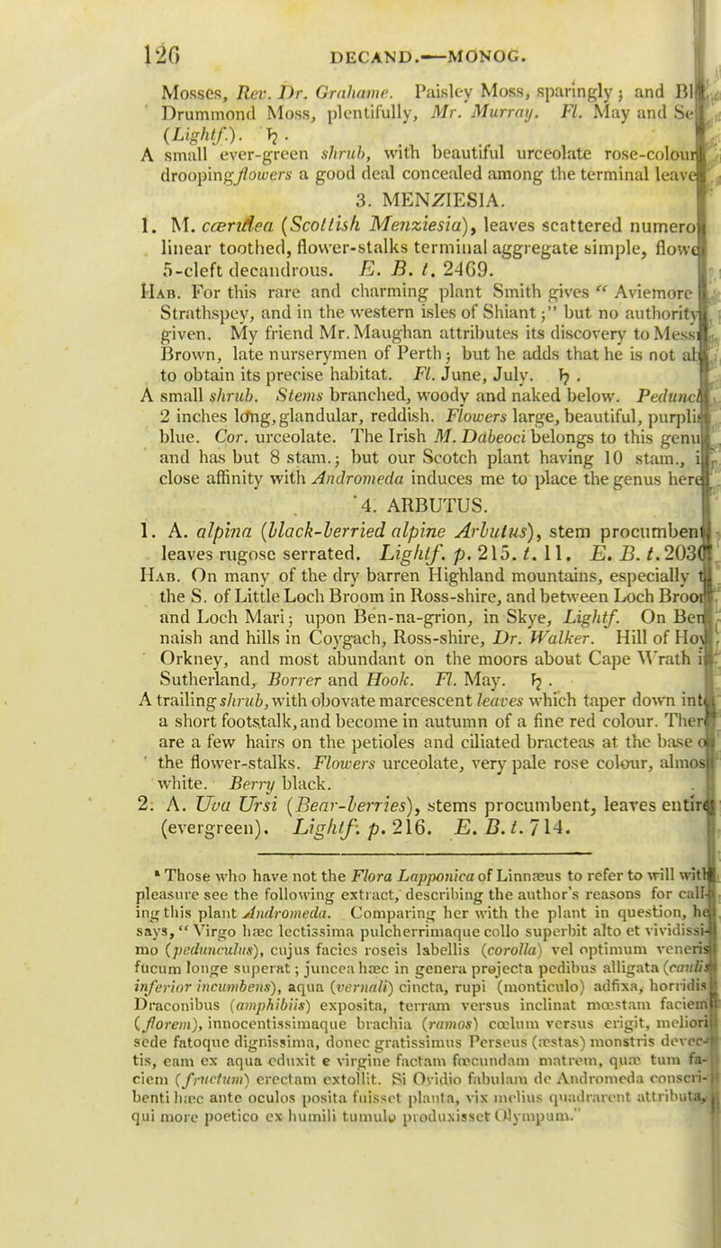 120 DECAND.—MONOG. Mosses, Rev. Dr. Grahame. Paisley Moss, sparingly ; and Rll Drummond Moss, plentifully, Mr. Murray. Fl. May and Seff (Light/.). Tj. A small ever-green shrub, with beautiful urceolate rose-colour drooping/foyers a good deal concealed among the terminal leave 3. MENZIESIA. 1. M. ccendea (Scottish Menziesia)) leaves scattered numero linear toothed, flower-stalks terminal aggregate simple, flowt 5-cleft decandrous. E. B. t. 24G9. Hah. For this rare and charming plant Smith gives  Aviemore Strathspey, and in the western isles of Shiant; but no authority given. My friend Mr. Maughan attributes its discovery to Mess: Brown, late nurserymen of Perth; but he adds that he is not al. to obtain its precise habitat. Fl. June, July, f? . A small shrub. Stems branched, woody and naked below. Pedunc 2 inches lo*ng, glandular, reddish. Flowers large, beautiful, purpl blue. Cor. urceolate. The Irish M. Ddbeoci belongs to this genu] and has but 8 stam.j but our Scotch plant having 10 stam., i| close affinity with Andromeda induces me to place the genus hen 4. ARBUTUS. 1. A. alpina (black-berried alpine Arbutus), stem procumben leaves rugose serrated. Lighlf. p. 215. t. 11. E. B. £.203 Hab. On many of the dry barren Highland mountains, especially tfl the S. of Little Loch Broom in Ross-shire, and between Loch Brooi I and Loch Mari; upon Ben-na-grion, in Skye, Light/. On BenL naish and hills in Coygach, Ross-shire, Dr. Walker. Hill of Ho\l Orkney, and most abundant on the moors about Cape Wrath ijl Sutherland, Borrer and Hook. Fl. May. Fj . A trailing sin lib, with obovate marcescent leaves which taper down intl a short footstalk,and become in autumn of a fine red colour. Therl are a few hairs on the petioles and ciliated bracteas at the base o the flower-stalks. Flowers urceolate, very pale rose colour, almos white. Berry black. 2. A. Uva Ursi (Bear-berries), stems procumbent, leaves en tin (evergreen). Lighlf. p. 216. E. B. if. 714. 1 Those who have not the Flora Lapponica of Linnreus to refer to will with pleasure see the following extract, describing the author's reasons for calk ingthis plant Andromeda. Comparing her with the plant in question, h< says,  Virgo ha2c lectissima pulcherrimaque collo superbit alto et vividissi- mo (pcduncxdus), cujus facics roseis labellis (corolla) vel optimum veneris fucum longe superat; junceahiec in genera projecta pedibus alligata (caulis inferior incumbens), aqua (vernali) cincta, rupi (monticulo) adfixa, horridis Draconibus (amphibiis) exposita, terrain versus inclinat mcestam faciemi (florem), innocentissimaque brachia (ramos) ccelum versus erigit, mcliorf sede fatoque dignissima, donee gratissimus Perseus (irstas) monstris dover- tis, earn ex aqua cduxit e virgine factam fitrcundam mat rem, qua^ turn fa- ciem (frUCtum) erectam extollit. Si Ovidio fabulam do Andromeda conscri benti hiv.c ante oculos posita fuissot planla, vix melius quadrarcnt attribu! qui more poetico ex humili tumulu pioduxisset (Mympum.