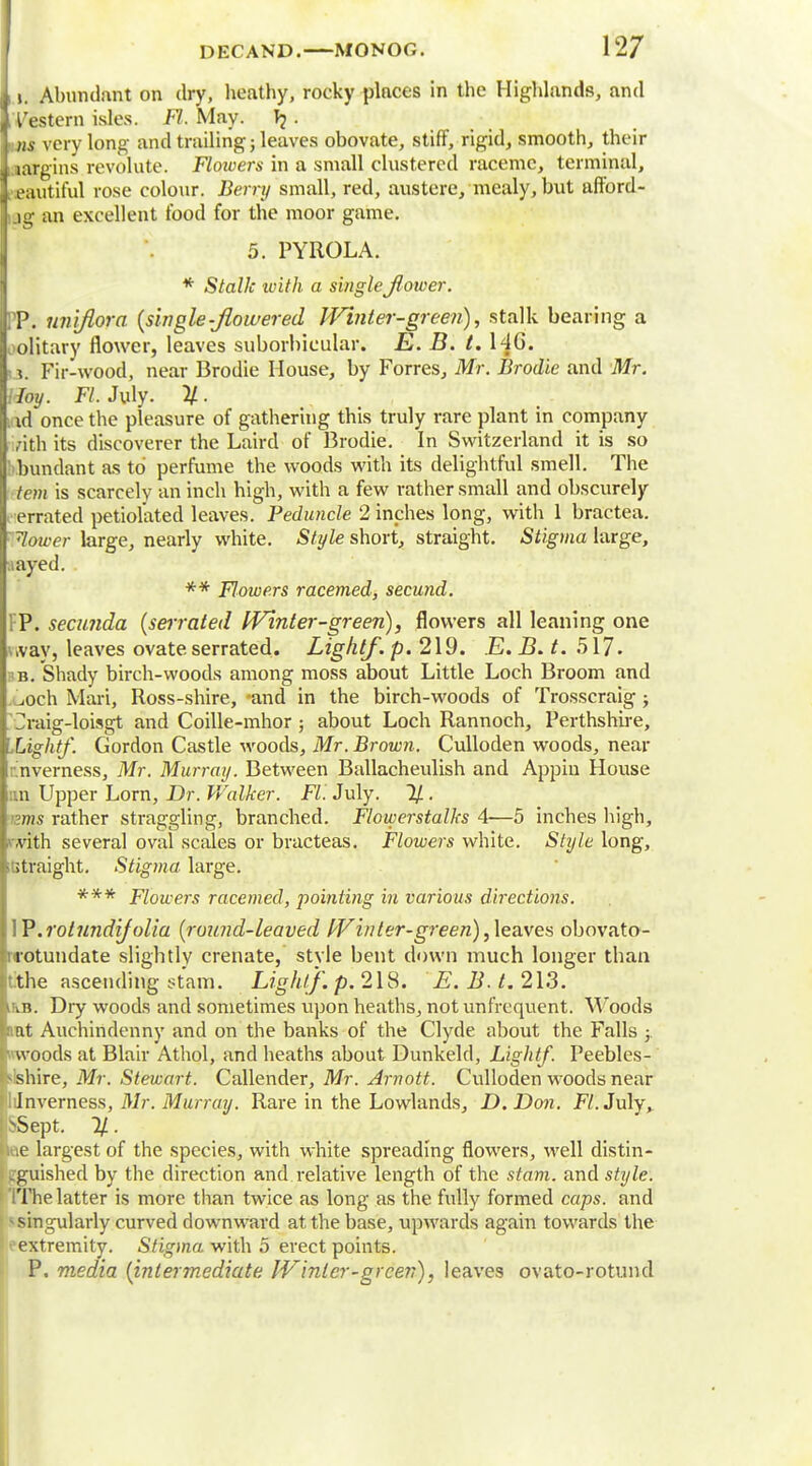 i i. Abundant on dry, heathy, rocky places in the Highlands, and Western isles. Fl. May. . ns very long and trailing; leaves obovate, stiff, rigid, smooth, their margins revolute. Flowers in a small clustered raceme, terminal, eautiful rose colour. Berry small, red, austere, mealy, but afford- i.ig an excellent food for the moor game. 5. PYROLA. * Stalk with a single flower. TP. uniflora {single-flowered Winter-green), stalk bearing a olitary flower, leaves suborbicular. E. B. t. 146. (j. Fir-wood, near Brodie House, by Forres, Mr. Brodie and Mr. Hoy. Fl. July. 11- id once the pleasure of gathering this truly rare plant in company rith its discoverer the Laird of Brodie. In Switzerland it is so bundant as to perfume the woods with its delightful smell. The tern is scarcely an inch high, with a few rather small and obscurely errated petiolated leaves. Peduncle 2 inches long, with 1 bractea. 7lower large, nearly white. Style short, straight. Stigma large, ,iayed. ** Flowers racemed, secund. FP. secunda {serrated Winter-green), flowers all leaning one \.vay, leaves ovate serrated. Light/, p. 219. E. B. t. 517. ;b. Shady birch-woods among moss about Little Loch Broom and .och Mart, Ross-shire, -and in the birch-woods of Trosscraig; d-aig-loisgt and Coille-mhor ; about Loch Rannoch, Perthshire, Lightf. Gordon Castle woods, Mr. Brown. Culloden woods, near Inverness, Mr. Murray. Between Ballachenlish and Appiu House an Upper Lorn, Dr. Walker. Fl. July. 1/. »ms rather straggling, branched. Flowerstalks 4—5 inches high, with several oval scales or bracteas. Flowers white. Style long, ;titraight. Stigma large. *** Flowers racemed, pointing in various directions. W.rotundijolia {round-leaved IVinter-green), leaves obovato- inotundate slightly crenate, style bent down much longer than lithe ascending stam. Lightf. p. 218. E. B. t. 213. iiiB. Dry woods and sometimes upon heaths, not unfrequent. Woods nut Auchindenny and on the banks of the Clyde about the Falls ; woods at Blair Athol, and heaths about Dunkeld, Lightf. Peebles- shire, Mr. Stewart. Callender, Mr. Arnott. Culloden woods near 'lilnverness, Mr. Murray. Rare in the Lowlands, D.Don. F/.July, ^Sept. %. iae largest of the species, with white spreading flowers, well distin- guished by the direction and relative length of the stam. and style. IThe latter is more than twice as long as the fully formed caps, and * singularly curved downward at the base, upwards again towards the ' oextremity. Stigma with 5 erect points. P. media {intermediate IVinter-green), leaves ovato-rotund