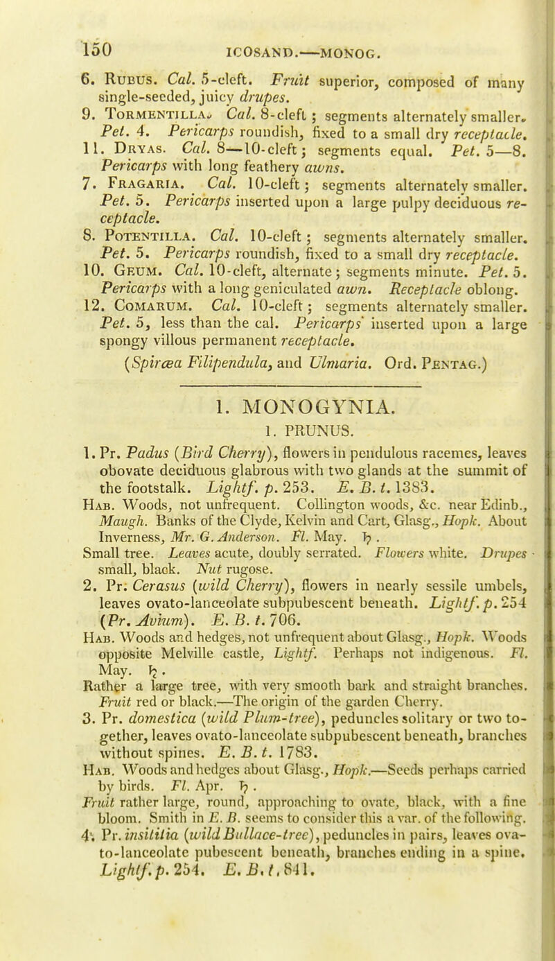 6. Rubus. Cal. 5-cleft. Fruit superior, composed of many single-seeded, juicy drupes. 9. Tormentjlla, Cal. 8-clefL; segments alternately smaller. Pet. 4. Pericarps roundish, fixed to a small dry receptacle. 11. Dryas. Cal. 8— 10-cleft; segments equal. Pet. 5—8. Pericarps with long feathery awns. 7. Fragaria. Cal. 10-cleft 5 segments alternately smaller. Pet. 5. Pericarps inserted upon a large pulpy deciduous re- ceptacle. S. Potentilla. Cal. 10-cleft; segments alternately smaller. Pet. 5. Pericarps roundish, fixed to a small dry receptacle. 10. Geum. Cal. 10-cleft, alternate; segments minute. Pet. 5. Pericarps with a long geniculated awn. Receptacle oblong. 12. Comarum. Cal. 10-cleft; segments alternately smaller. Pet. 5, less than the cal. Pericarps' inserted upon a large spongy villous permanent receptacle. (Spircea Filipendula3 and Ulmaria. Ord. Pentag.) 1. MONOGYNIA. 1. PRUNUS. 1. Pr. Padus (Bird Cherry), flowers in pendulous racemes, leaves obovate deciduous glabrous with two glands at the summit of the footstalk. Light/, p. 253. E. B. i. 1383. Hab. Woods, not unfrequent. Collington woods, &c. near Edinb., Maugh. Banks of the Clyde, Kelvin and Cart, Glasg., Huplc. About Inverness, Mr. G.Anderson. Fl. May. T? . Small tree. Leaves acute, doubly serrated. Flowers white. Drupes ■ small, black. Nut rugose. 2. Pr; Cerasus (wild Cherry), flowers in nearly sessile umbels, leaves ovato-lanceolate subpubescent beneath. Light/, p. 254 (Pr. Avium). £.£./. 706. Hab. Woods and hedges, not unfrequent about Glasg., Hopk. Woods opposite Melville castle, Light/. Perhaps not indigenous. Fl. May. V>' Rather a large tree, with very smooth bark and straight branches. Fruit red or black.—The origin of the garden Cherry. 3. Pr. doyyiestica (wild Plum-tree), peduncles solitary or two to- gether, leaves ovato-lanceolate subpubescent beneath, branches without spines. E. B. t. 1783. Hab. Woods and hedges about Glasg., Hopk.—Seeds perhaps carried by birds. Fl. Apr. T? . Fruit rather large, round, approaching to ovate, black, with a fine bloom. Smith in E. B. seems to consider this a var. of the following. 4\ Vr.insililia (ivildBullace-tree), peduncles in pairs, leaves ova- to-lanceolate pubescent beneath, branches ending in a spine. Light/.p. 254. E.B,t,$U.