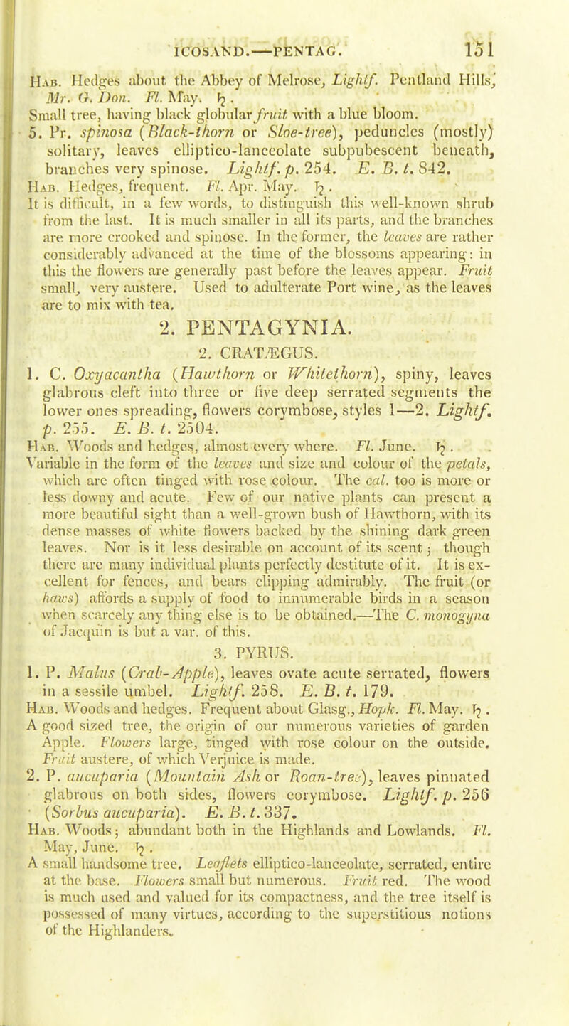 Hab. Hedges about the Abbey of Melrose, Lighlf. Pentlahd Hills, Mr. O. Don. Fl. May. . Small tree, having black globular/h/ii with a blue bloom. 5. Pr. spinosa {Black-thorn or Sloe-tree), peduncles (mostly) solitary, leaves elliptico-lanceolate subpubescent beneath, branches very spinose. Light/', p. 254. E. B. t. S42. Hab. Hedges, frequent. Fl. Apr. May. Tj . It is difficult, in a few words, to distinguish this well-known shrub from the last. It is much smaller in all its parts, and the branches are more crooked and spinose. In the former, the leaves are rather considerably advanced at the time of the blossoms appearing: in this the flowers are generally past before the leaves appear. Fruit small, very austere. Used to adulterate Port wine, as the leaves are to mix with tea. 2. PENTAGYNIA. 2. CRATAEGUS. 1. C. Oxyacantha {Hawthorn or Whitethorn), spiny, leaves glabrous cleft into three or five deep serrated segments the lower ones spreading, flowers corymbose, styles 1—2. Lightf. p. 255. E. B. t. 2504. Hab. Woods and hedges, almost every where. Fl. June. . Variable in the form of the leaves and size and colour of the petals, which are often tinged with rose colour. The cal. too is more or less downy and acute. Few of our native plants can present a more beautiful sight than a well-grown bush of Hawthorn, with its dense masses of white flowers backed by the shining dark green leaves. Nor is it less desirable on account of its scent; though there are many individual plants perfectly destitute of it. It is ex- cellent for fences, and bears clipping admirably. The fruit (or haws) affords a supply of food to innumerable birds in a season when scarcely any thing else is to be obtained.—The C. monogyna of Jacquin is but a var. of this. 3. PYRUS. L P. Mains {Crab-Apple), leaves ovate acute serrated, flowers in a sessile umbel. Lighlf. 258. E. B. t. 179. Hab. Woods and hedges. Frequent about Glasg., Hopfc. Fl. May. . A good sized tree, the origin of our numerous varieties of garden Apple. Flowers large, tinged with rose colour on the outside. Fruit austere, of which Verjuice is made. 2. P. aucuparia {Mountain Ashov Roan-trec-), leaves pinnated glabrous on both sides, flowers corymbose. Lighlf. p. 256 {Sorbus aucuparia). E. B. t. 337. Hab. Woods; abundant both in the Highlands and Lowlands. Fl. May, June. . A small handsome tree. Leaflets elliptico-lanceolate, serrated, entire at the base. Flowers small but numerous. Fruit red. The wood is much used and valued for its compactness, and the tree itself is possessed of many virtues, according to the superstitious notions of the Highlanders*