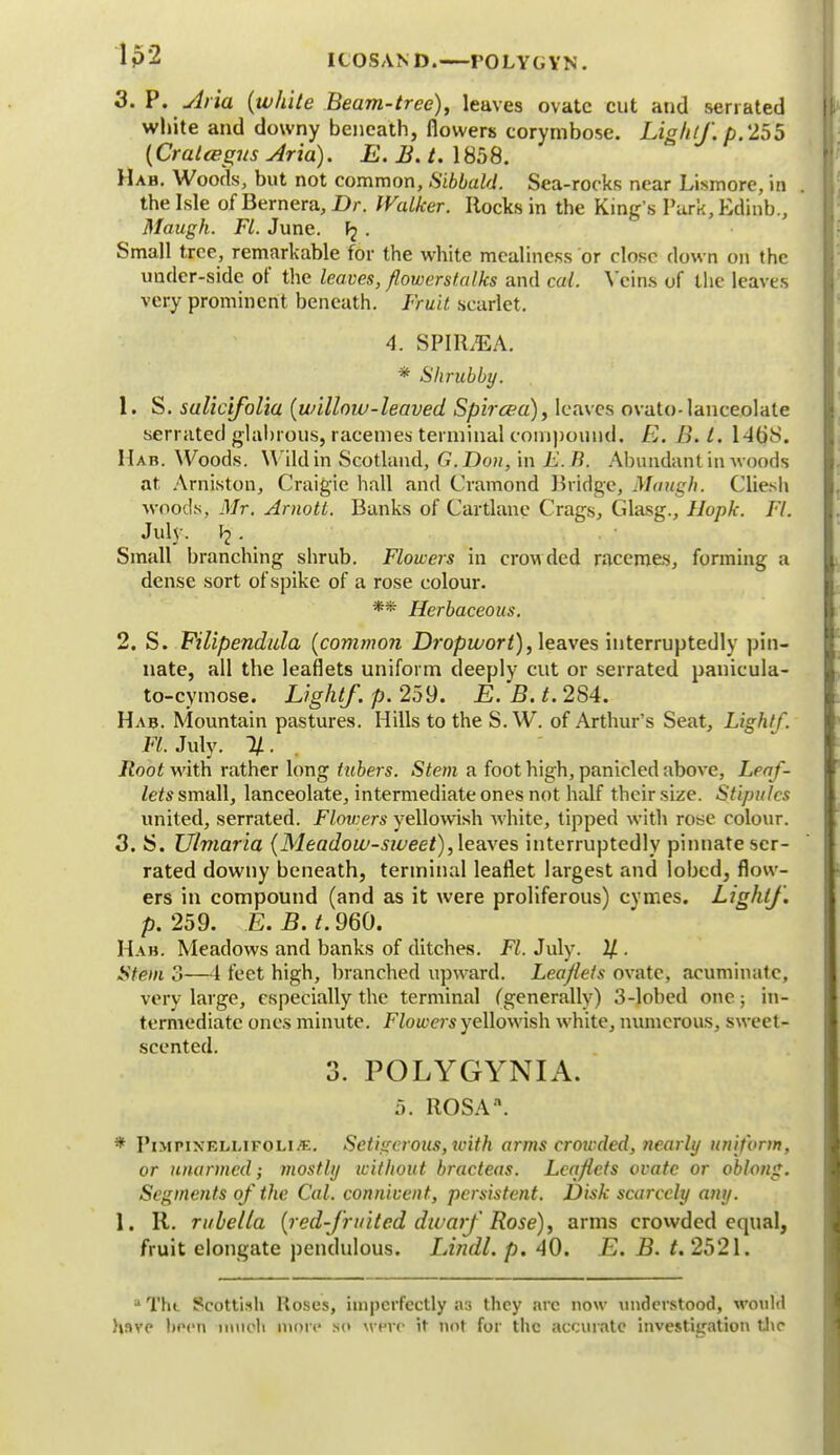 Ip2 ICOSAND. POLYGYN. 3. P, Aria (white Beam-tree), leaves ovate cut and seriated white and downy beneath, flowers corymbose. Light/, p. 255 (Cralcegm Arid). E. B. t. 1858. Hah. Woods, but not common, Sibbald. Sea-rocks near Lismorc, in the Isle of Bernera, Dr. Walker. Rocks in the King's Park, Edinb., Maugh. Fl. June, . Small tree, remarkable for the white mealiness or close down on the under-side of the leaves, flowerstalks and cat. Veins of the leaves very prominent beneath. Fruit scarlet. 4. SPIR/EA. * Shrubby. 1. S. sulicifolia (willow-leaved Spircea), leaves ovato-lanceolate serrated glabrous, racemes terminal compound' E. B. t. 1-KiS. Hab. Woods. Wild in Scotland, G. Don, in E. R. Abundant in woods at Arniston, Craigie hall and Cramond Bridge, Maugh. Cliesh woods, Mr. Arnotl. Banks of Cartlane Crags, Glasg., Uupk. Fl. July. I?. Small branching shrub. Flowers in crowded racemes, forming a dense sort of spike of a rose colour. ** Herbaceous. 2. S. Filipendula (commo?i Dropwort), leaves interruptedly pin- nate, all the leaflets uniform deeply cut or serrated panicula- to-cymose. Light/, p. 259. jB. B. t. 284. Hab. Mountain pastures. Hills to the S. W. of Arthur's Seat, Light/. Fl. July. Root with rather long tubers. Stem a foot high, panicled above, Leaf- lets small, lanceolate, intermediate ones not half their size. Stipules united, serrated. Flov:ers yellowish white, tipped with rose colour. 3. S. Ulmaria (Meadow-siveet), leaves interruptedly pinnate ser- rated downy beneath, terminal leaflet largest and lobed, flow- ers in compound (and as it were proliferous) cymes. Light/, p. 259. E. B. t. 960. Hab. Meadows and banks of ditches. Fl. July. U ■ Stem 3—4 feet high, branched upward. Leaflets ovate, acuminate; very large, especially the terminal (generally) 3-lobed one; in- termediate ones minute. Flowers yellowish white, numerous, sweet- scented. 3. POLYGYNIA. 5. ROSA*. * PiMPixELMFOLi.t:. Sctigerous, with arms crowded, nearly uniform, or unarmed; mostly without bracteas. Leaflets ovate or oblong. Segments of the Cat. connivent, persistent. Disk scarcely any. I. R. rubella (red-fruited dwarf Rose), arms crowded equal, fruit elongate pendulous. Lindl. p. 40. E. B. t. 2521. -1 The Scottish Roses, imperfectly as they arc now understood, would have )>fcn much more so wevc it not for the accurate investigation the